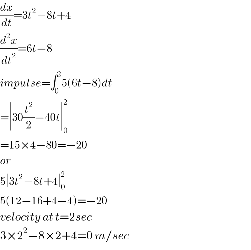 (dx/dt)=3t^2 −8t+4  (d^2 x/dt^2 )=6t−8  impulse=∫_0 ^2 5(6t−8)dt  =∣30(t^2 /2)−40t∣_0 ^2   =15×4−80=−20  or  5∣3t^2 −8t+4∣_0 ^2   5(12−16+4−4)=−20  velocity at t=2sec  3×2^2 −8×2+4=0 m/sec  
