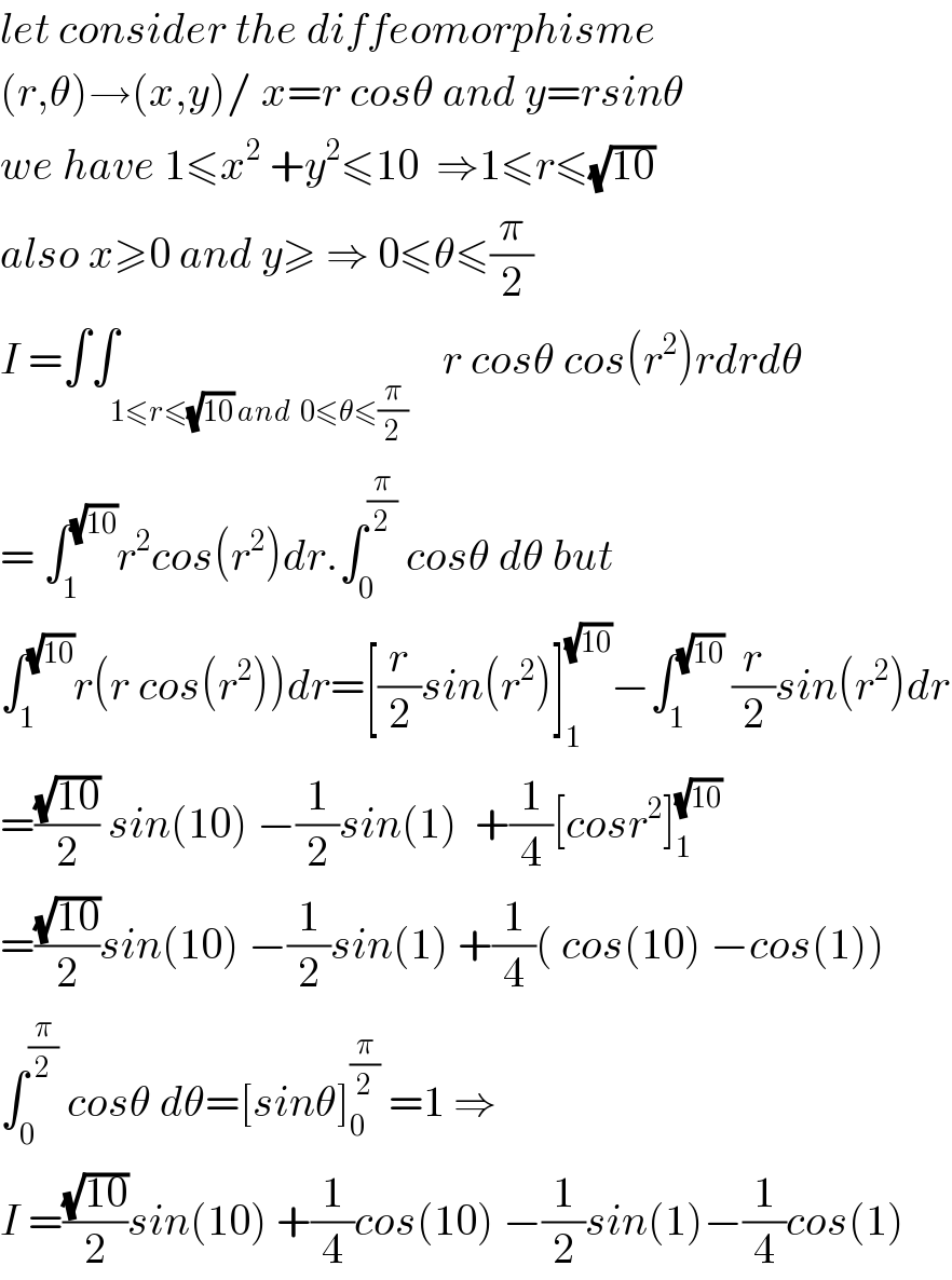 let consider the diffeomorphisme  (r,θ)→(x,y)/ x=r cosθ and y=rsinθ  we have 1≤x^2  +y^2 ≤10  ⇒1≤r≤(√(10))  also x≥0 and y≥ ⇒ 0≤θ≤(π/2)  I =∫∫_(1≤r≤(√(10)) and  0≤θ≤(π/2))    r cosθ cos(r^2 )rdrdθ  = ∫_1 ^(√(10)) r^2 cos(r^2 )dr.∫_0 ^(π/2)  cosθ dθ but  ∫_1 ^(√(10)) r(r cos(r^2 ))dr=[(r/2)sin(r^2 )]_1 ^(√(10)) −∫_1 ^(√(10))  (r/2)sin(r^2 )dr  =((√(10))/2) sin(10) −(1/2)sin(1)  +(1/4)[cosr^2 ]_1 ^(√(10))   =((√(10))/2)sin(10) −(1/2)sin(1) +(1/4)( cos(10) −cos(1))  ∫_0 ^(π/2)  cosθ dθ=[sinθ]_0 ^(π/2)  =1 ⇒  I =((√(10))/2)sin(10) +(1/4)cos(10) −(1/2)sin(1)−(1/4)cos(1)  