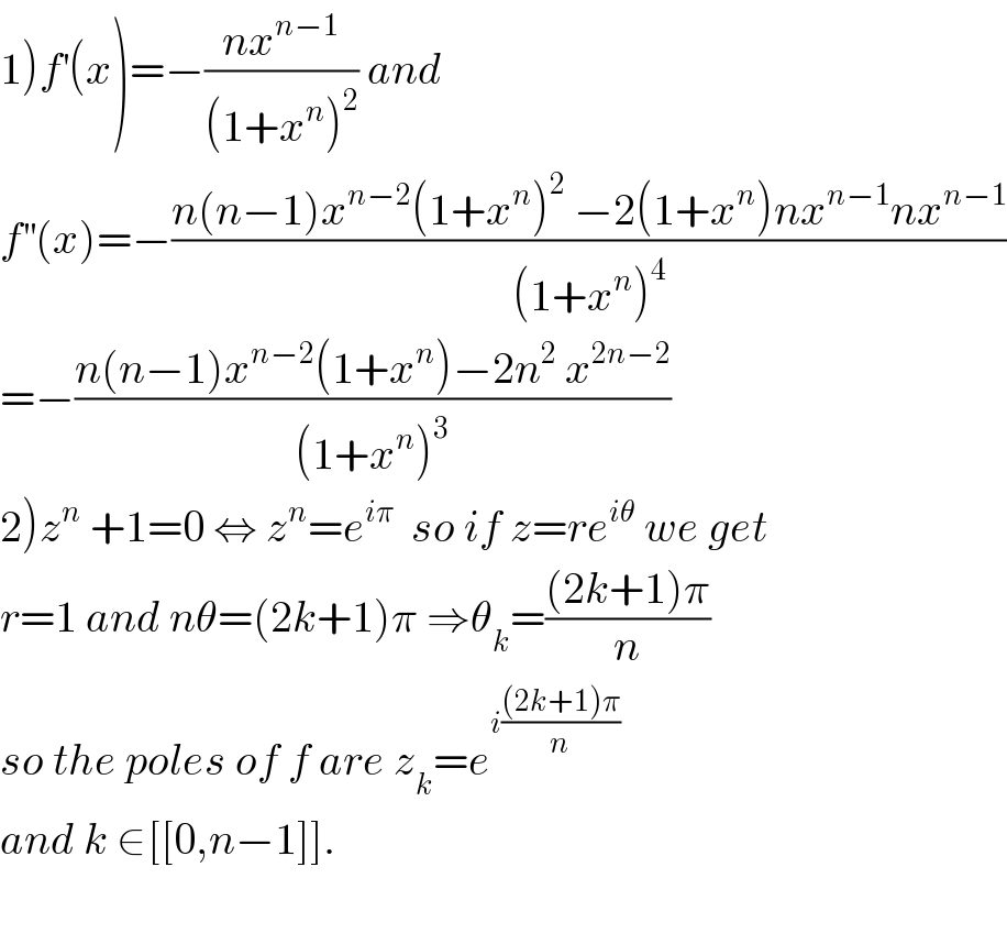 1)f^′ (x)=−((nx^(n−1) )/((1+x^n )^2 )) and  f^(′′) (x)=−((n(n−1)x^(n−2) (1+x^n )^2  −2(1+x^n )nx^(n−1) nx^(n−1) )/((1+x^n )^4 ))  =−((n(n−1)x^(n−2) (1+x^n )−2n^2  x^(2n−2) )/((1+x^n )^3 ))  2)z^n  +1=0 ⇔ z^n =e^(iπ)   so if z=re^(iθ)  we get  r=1 and nθ=(2k+1)π ⇒θ_k =(((2k+1)π)/n)  so the poles of f are z_k =e^(i(((2k+1)π)/n))   and k ∈[[0,n−1]].    