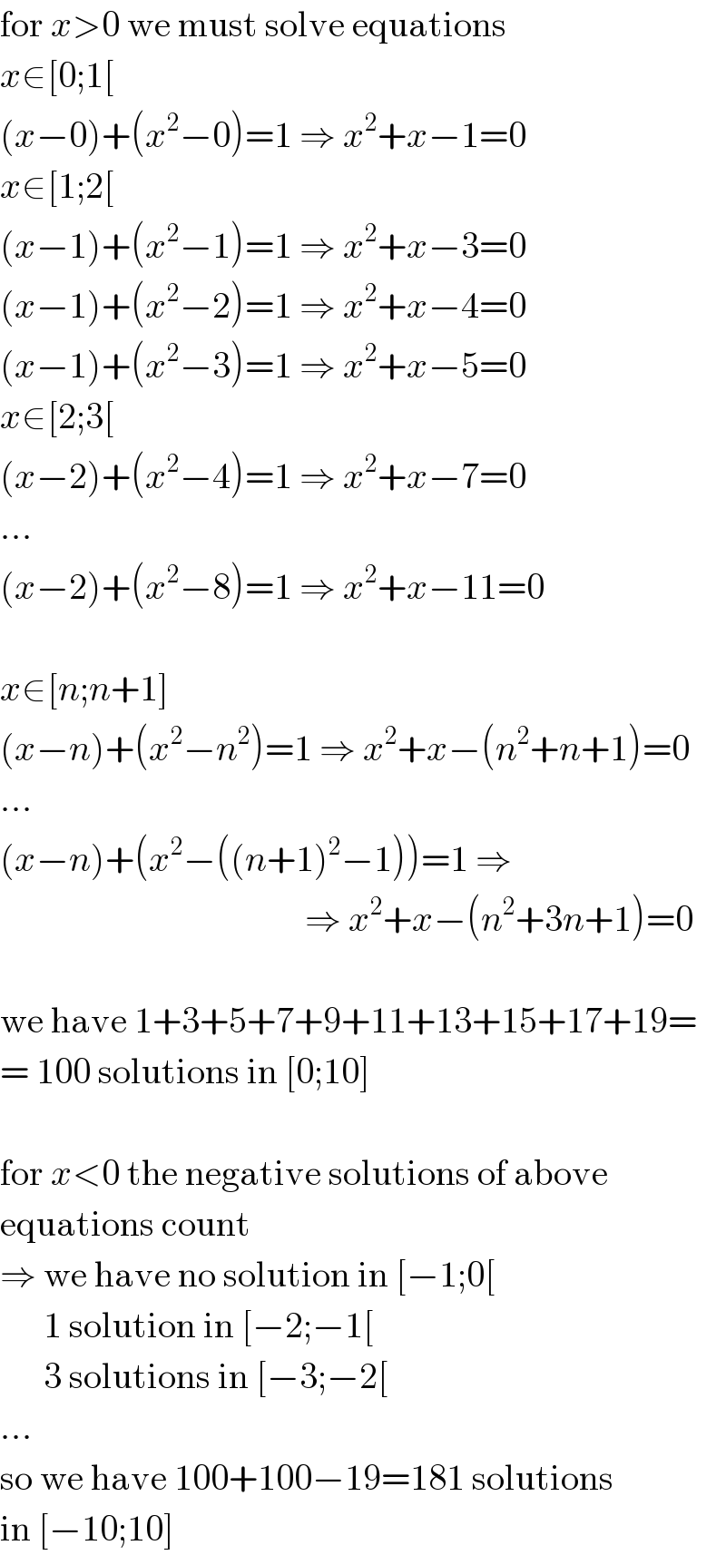 for x>0 we must solve equations  x∈[0;1[  (x−0)+(x^2 −0)=1 ⇒ x^2 +x−1=0  x∈[1;2[  (x−1)+(x^2 −1)=1 ⇒ x^2 +x−3=0  (x−1)+(x^2 −2)=1 ⇒ x^2 +x−4=0  (x−1)+(x^2 −3)=1 ⇒ x^2 +x−5=0  x∈[2;3[  (x−2)+(x^2 −4)=1 ⇒ x^2 +x−7=0  ...  (x−2)+(x^2 −8)=1 ⇒ x^2 +x−11=0    x∈[n;n+1]  (x−n)+(x^2 −n^2 )=1 ⇒ x^2 +x−(n^2 +n+1)=0  ...  (x−n)+(x^2 −((n+1)^2 −1))=1 ⇒                                            ⇒ x^2 +x−(n^2 +3n+1)=0    we have 1+3+5+7+9+11+13+15+17+19=  = 100 solutions in [0;10]    for x<0 the negative solutions of above  equations count  ⇒ we have no solution in [−1;0[        1 solution in [−2;−1[        3 solutions in [−3;−2[  ...  so we have 100+100−19=181 solutions  in [−10;10]  