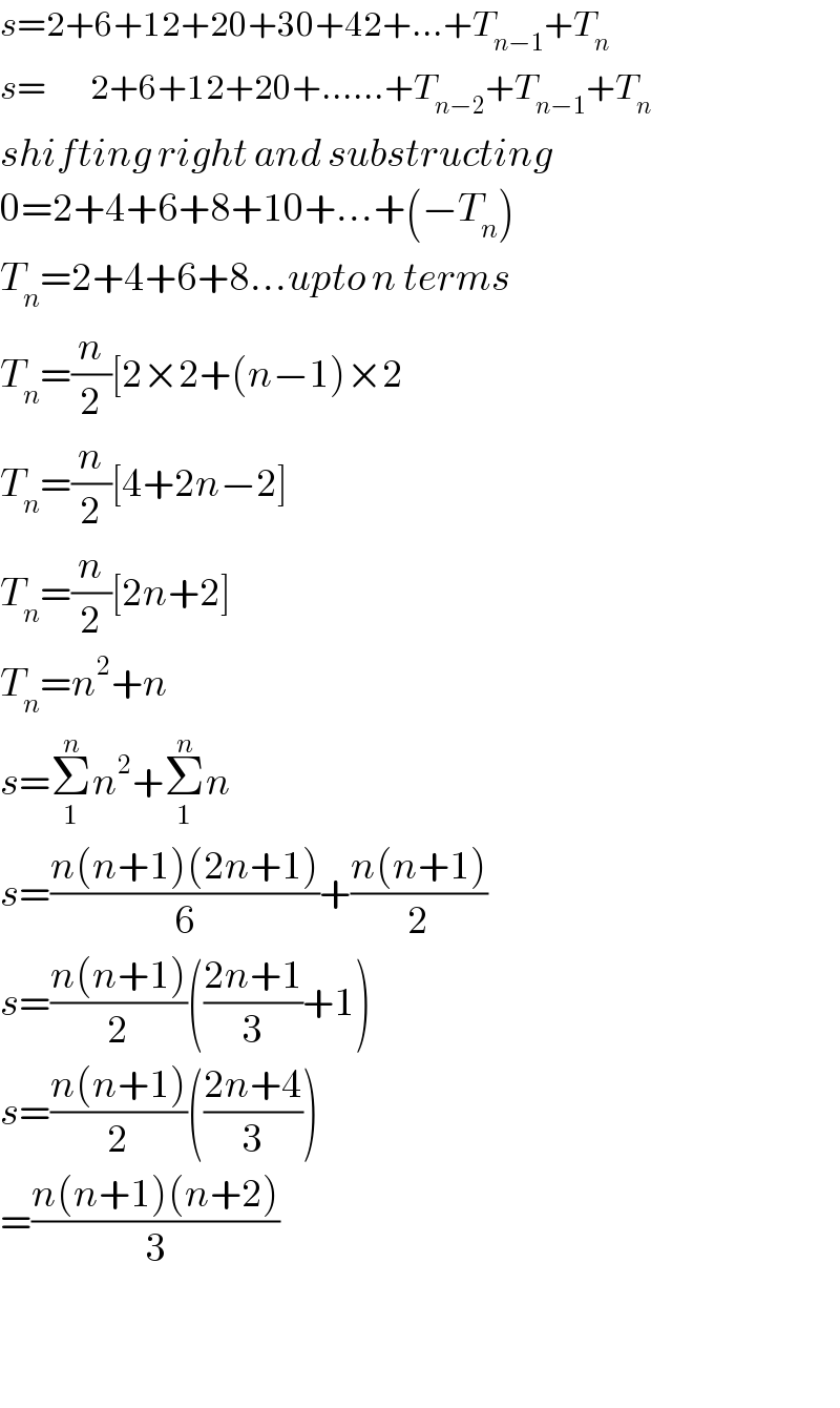 s=2+6+12+20+30+42+...+T_(n−1) +T_n   s=       2+6+12+20+......+T_(n−2) +T_(n−1) +T_n   shifting right and substructing  0=2+4+6+8+10+...+(−T_n )  T_n =2+4+6+8...upto n terms  T_n =(n/2)[2×2+(n−1)×2  T_n =(n/2)[4+2n−2]  T_n =(n/2)[2n+2]  T_n =n^2 +n  s=Σ_1 ^n n^2 +Σ_1 ^n n  s=((n(n+1)(2n+1))/6)+((n(n+1))/2)  s=((n(n+1))/2)(((2n+1)/3)+1)  s=((n(n+1))/2)(((2n+4)/3))  =((n(n+1)(n+2))/3)      