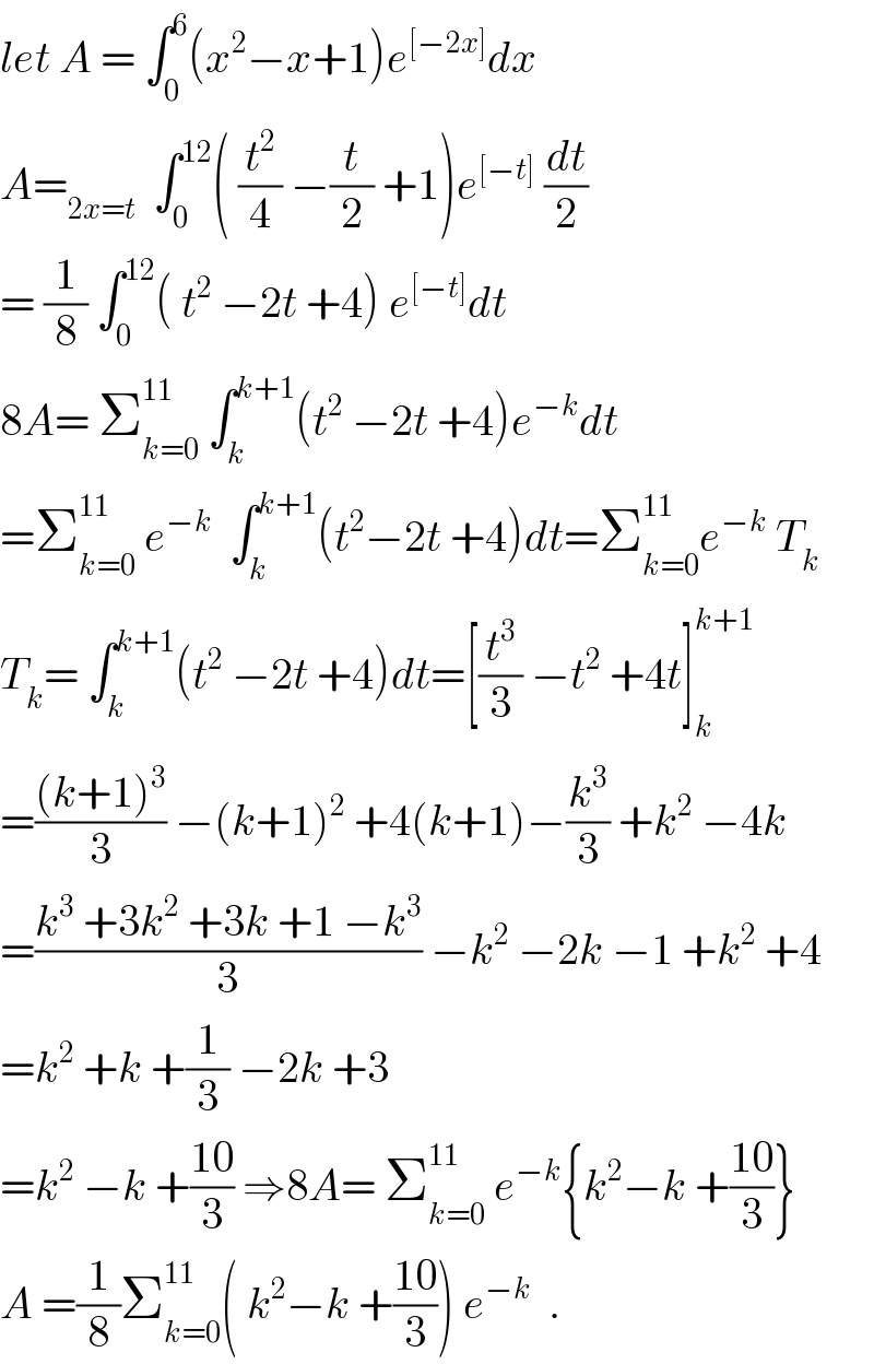 let A = ∫_0 ^6 (x^2 −x+1)e^([−2x]) dx  A=_(2x=t)   ∫_0 ^(12) ( (t^2 /4) −(t/2) +1)e^([−t])  (dt/2)  = (1/8) ∫_0 ^(12) ( t^2  −2t +4) e^([−t]) dt  8A= Σ_(k=0) ^(11)  ∫_k ^(k+1) (t^2  −2t +4)e^(−k) dt  =Σ_(k=0) ^(11)  e^(−k)   ∫_k ^(k+1) (t^2 −2t +4)dt=Σ_(k=0) ^(11) e^(−k)  T_k   T_k = ∫_k ^(k+1) (t^2  −2t +4)dt=[(t^3 /3) −t^2  +4t]_k ^(k+1)   =(((k+1)^3 )/3) −(k+1)^2  +4(k+1)−(k^3 /3) +k^2  −4k  =((k^3  +3k^2  +3k +1 −k^3 )/3) −k^2  −2k −1 +k^2  +4  =k^2  +k +(1/3) −2k +3  =k^2  −k +((10)/3) ⇒8A= Σ_(k=0) ^(11)  e^(−k) {k^2 −k +((10)/3)}  A =(1/8)Σ_(k=0) ^(11) ( k^2 −k +((10)/3)) e^(−k)   .  