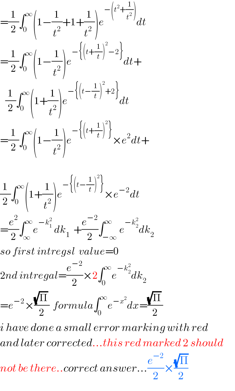 =(1/2)∫_0 ^∞ (1−(1/t^2 )+1+(1/(t^2  )))e^(−(t^2 +(1/t^2 ))) dt  =(1/2)∫_0 ^∞ (1−(1/t^2 ))e^(−{(t+(1/t))^2 −2}) dt+     (1/2)∫_0 ^∞ (1+(1/t^2 ))e^(−{(t−(1/t))^2 +2}) dt  =(1/2)∫_0 ^∞ (1−(1/t^2 ))e^(−{(t+(1/t))^2 }) ×e^2 dt+    (1/2)∫_0 ^∞ (1+(1/t^2 ))e^(−{(t−(1/t))^2 }) ×e^(−2) dt  =(e^2 /2)∫_∞ ^∞ e^(−k_1 ^2 )  dk_1   +(e^(−2) /2)∫_(−∞) ^∞ e^(−k_2 ^2 ) dk_(2 )   so first intregsl  value=0  2nd intregal=(e^(−2) /2)×2∫_0 ^∞ e^(−k_2 ^2 ) dk_2   =e^(−2) ×(((√Π) )/2)  formula∫_0 ^∞ e^(−x^2 ) dx=(((√Π) )/2)  i have done a small error marking with red  and later corrected...this red marked 2 should  not be there..correct answer...(e^(−2) /2)×((√Π)/2)  