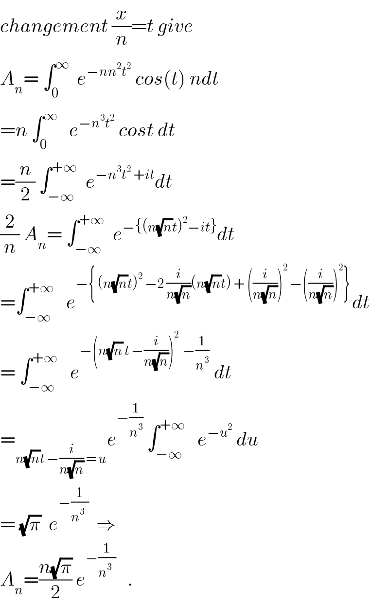 changement (x/n)=t give  A_n = ∫_0 ^∞   e^(−nn^2 t^2 )  cos(t) ndt  =n ∫_0 ^∞    e^(−n^3 t^2 )  cost dt  =(n/2) ∫_(−∞) ^(+∞)   e^(−n^3 t^2  +it) dt  (2/n) A_n = ∫_(−∞) ^(+∞)   e^(−{(n(√n)t)^2 −it}) dt  =∫_(−∞) ^(+∞)    e^(−{ (n(√n)t)^2  −2 (i/(n(√n)))(n(√n)t) + ((i/(n(√n))))^2  −((i/(n(√n))))^2 }) dt  = ∫_(−∞) ^(+∞)    e^(−(n(√n) t −(i/(n(√n))))^2   −(1/n^3 ))  dt  =_(n(√n)t −(i/(n(√n))) = u) e^(−(1/n^3 ))  ∫_(−∞) ^(+∞)    e^(−u^2 )  du  = (√π)  e^(−(1/(n^3   )))   ⇒  A_n =((n(√π))/2) e^(−(1/(n^3   )))    .  