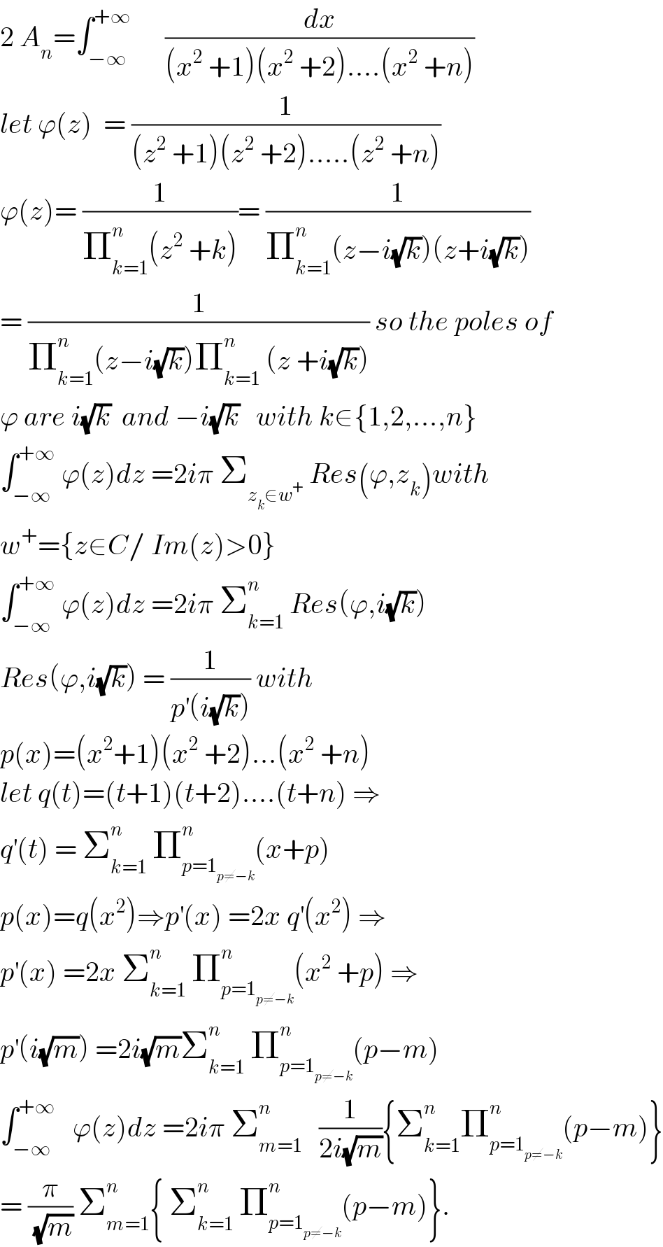2 A_n =∫_(−∞) ^(+∞)       (dx/((x^2  +1)(x^2  +2)....(x^2  +n)))  let ϕ(z)  = (1/((z^2  +1)(z^2  +2).....(z^2  +n)))  ϕ(z)= (1/(Π_(k=1) ^n (z^2  +k)))= (1/(Π_(k=1) ^n (z−i(√k))(z+i(√k))))  = (1/(Π_(k=1) ^n (z−i(√k))Π_(k=1) ^n  (z +i(√k)))) so the poles of  ϕ are i(√k)  and −i(√k)   with k∈{1,2,...,n}  ∫_(−∞) ^(+∞)  ϕ(z)dz =2iπ Σ_(z_k ∈w^+ )  Res(ϕ,z_k )with  w^+ ={z∈C/ Im(z)>0}  ∫_(−∞) ^(+∞)  ϕ(z)dz =2iπ Σ_(k=1) ^n  Res(ϕ,i(√k))  Res(ϕ,i(√k)) = (1/(p^′ (i(√k)))) with   p(x)=(x^2 +1)(x^2  +2)...(x^2  +n)  let q(t)=(t+1)(t+2)....(t+n) ⇒  q^′ (t) = Σ_(k=1) ^n  Π_(p=1_(p≠−k) ) ^n (x+p)  p(x)=q(x^2 )⇒p^′ (x) =2x q^′ (x^2 ) ⇒  p^′ (x) =2x Σ_(k=1) ^n  Π_(p=1_(p≠−k) ) ^n (x^2  +p) ⇒  p^′ (i(√m)) =2i(√m)Σ_(k=1) ^n  Π_(p=1_(p≠−k) ) ^n (p−m)  ∫_(−∞) ^(+∞)    ϕ(z)dz =2iπ Σ_(m=1) ^n    (1/(2i(√m))){Σ_(k=1) ^n Π_(p=1_(p≠−k) ) ^n (p−m)}  = (π/(√m)) Σ_(m=1) ^n { Σ_(k=1) ^n  Π_(p=1_(p≠−k) ) ^n (p−m)}.  
