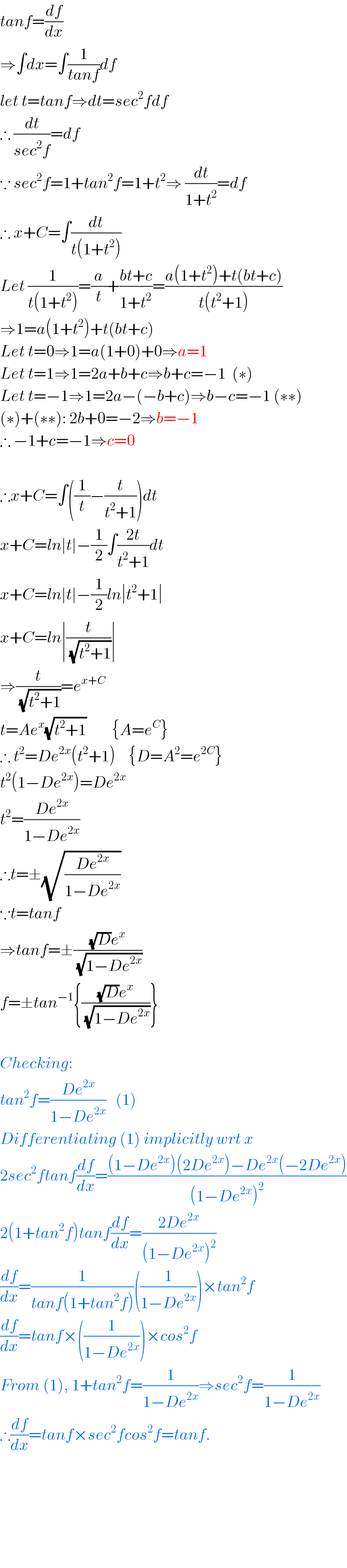 tanf=(df/dx)  ⇒∫dx=∫(1/(tanf))df  let t=tanf⇒dt=sec^2 fdf  ∴ (dt/(sec^2 f))=df  ∵ sec^2 f=1+tan^2 f=1+t^2 ⇒ (dt/(1+t^2 ))=df  ∴ x+C=∫(dt/(t(1+t^2 )))  Let (1/(t(1+t^2 )))=(a/t)+((bt+c)/(1+t^2 ))=((a(1+t^2 )+t(bt+c))/(t(t^2 +1)))  ⇒1=a(1+t^2 )+t(bt+c)  Let t=0⇒1=a(1+0)+0⇒a=1  Let t=1⇒1=2a+b+c⇒b+c=−1  (∗)  Let t=−1⇒1=2a−(−b+c)⇒b−c=−1 (∗∗)  (∗)+(∗∗): 2b+0=−2⇒b=−1  ∴ −1+c=−1⇒c=0    ∴x+C=∫((1/t)−(t/(t^2 +1)))dt  x+C=ln∣t∣−(1/2)∫((2t)/(t^2 +1))dt  x+C=ln∣t∣−(1/2)ln∣t^2 +1∣  x+C=ln∣(t/(√(t^2 +1)))∣  ⇒(t/(√(t^2 +1)))=e^(x+C)   t=Ae^x (√(t^2 +1))        {A=e^C }  ∴ t^2 =De^(2x) (t^2 +1)    {D=A^2 =e^(2C) }  t^2 (1−De^(2x) )=De^(2x)   t^2 =((De^(2x) )/(1−De^(2x) ))  ∴t=±(√((De^(2x) )/(1−De^(2x) )))  ∵t=tanf  ⇒tanf=±(((√D)e^x )/(√(1−De^(2x) )))  f=±tan^(−1) {(((√D)e^x )/(√(1−De^(2x) )))}    Checking:  tan^2 f=((De^(2x) )/(1−De^(2x) ))   (1)  Differentiating (1) implicitly wrt x   2sec^2 ftanf(df/dx)=(((1−De^(2x) )(2De^(2x) )−De^(2x) (−2De^(2x) ))/((1−De^(2x) )^2 ))  2(1+tan^2 f)tanf(df/dx)=((2De^(2x) )/((1−De^(2x) )^2 ))  (df/dx)=(1/(tanf(1+tan^2 f)))((1/(1−De^(2x) )))×tan^2 f  (df/dx)=tanf×((1/(1−De^(2x) )))×cos^2 f  From (1), 1+tan^2 f=(1/(1−De^(2x) ))⇒sec^2 f=(1/(1−De^(2x) ))  ∴(df/dx)=tanf×sec^2 fcos^2 f=tanf.            