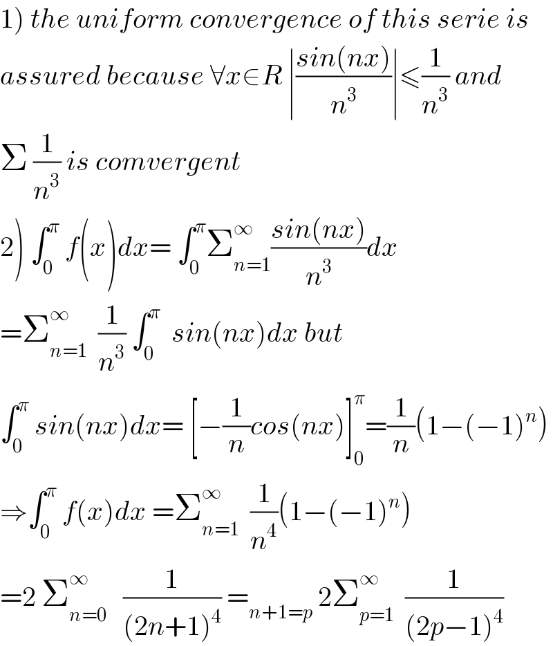1) the uniform convergence of this serie is  assured because ∀x∈R ∣((sin(nx))/n^3 )∣≤(1/n^3 ) and  Σ (1/n^3 ) is comvergent  2) ∫_0 ^π  f(x)dx= ∫_0 ^π Σ_(n=1) ^∞ ((sin(nx))/n^3 )dx  =Σ_(n=1) ^∞   (1/n^3 ) ∫_0 ^π   sin(nx)dx but  ∫_0 ^π  sin(nx)dx= [−(1/n)cos(nx)]_0 ^π =(1/n)(1−(−1)^n )  ⇒∫_0 ^π  f(x)dx^  =Σ_(n=1) ^∞   (1/n^4 )(1−(−1)^n )  =2 Σ_(n=0) ^∞    (1/((2n+1)^4 )) =_(n+1=p)  2Σ_(p=1) ^∞   (1/((2p−1)^4 ))  