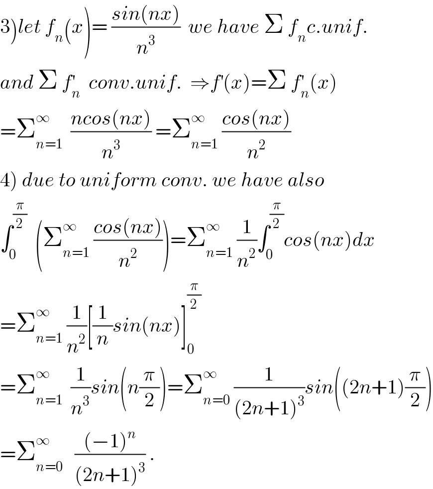 3)let f_n (x)= ((sin(nx))/n^3 )  we have Σ f_n c.unif.  and Σ f_n ^′   conv.unif.  ⇒f^′ (x)=Σ f_n ^′ (x)  =Σ_(n=1) ^∞   ((ncos(nx))/n^3 ) =Σ_(n=1) ^∞  ((cos(nx))/n^2 )  4) due to uniform conv. we have also  ∫_0 ^(π/2)   (Σ_(n=1) ^∞  ((cos(nx))/n^2 ))=Σ_(n=1) ^∞  (1/n^2 )∫_0 ^(π/2) cos(nx)dx  =Σ_(n=1) ^∞  (1/n^2 )[(1/n)sin(nx)]_0 ^(π/2)   =Σ_(n=1) ^∞   (1/n^3 )sin(n(π/2))=Σ_(n=0) ^∞  (1/((2n+1)^3 ))sin((2n+1)(π/2))  =Σ_(n=0) ^∞    (((−1)^n )/((2n+1)^3 )) .  