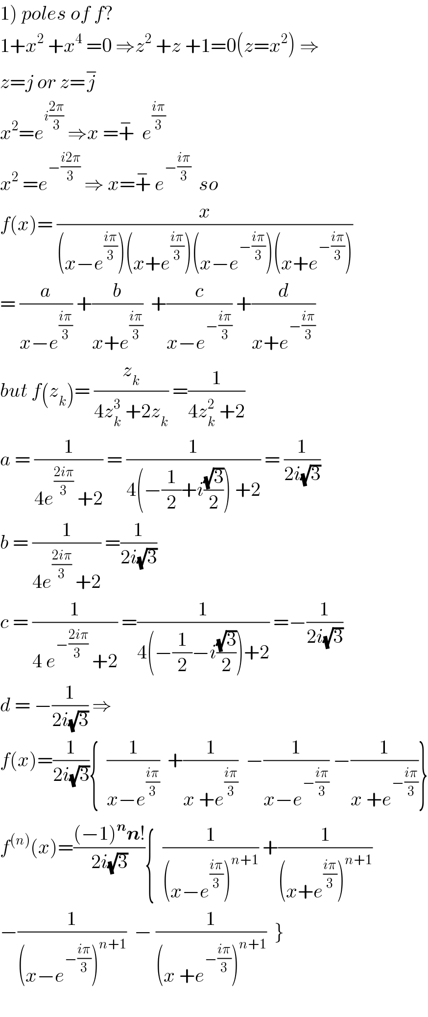 1) poles of f?  1+x^2  +x^4  =0 ⇒z^2  +z +1=0(z=x^2 ) ⇒  z=j or z=j^−   x^2 =e^(i((2π)/3))  ⇒x =+^−   e^((iπ)/3)   x^2  =e^(−((i2π)/3))  ⇒ x=+^−  e^(−((iπ)/3))   so  f(x)= (x/((x−e^((iπ)/3) )(x+e^((iπ)/3) )(x−e^(−((iπ)/3)) )(x+e^(−((iπ)/3)) )))  = (a/(x−e^((iπ)/3) )) +(b/(x+e^((iπ)/3) ))  +(c/(x−e^(−((iπ)/3)) )) +(d/(x+e^(−((iπ)/3)) ))  but f(z_k )= (z_k /(4z_k ^3  +2z_k )) =(1/(4z_k ^2  +2))  a = (1/(4e^((2iπ)/3)  +2)) = (1/(4(−(1/2)+i((√3)/2)) +2)) = (1/(2i(√3)))  b = (1/(4e^((2iπ)/3)  +2)) =(1/(2i(√3)))  c = (1/(4 e^(−((2iπ)/(3 )))  +2)) =(1/(4(−(1/2)−i((√3)/2))+2)) =−(1/(2i(√3)))  d = −(1/(2i(√3))) ⇒  f(x)=(1/(2i(√3))){  (1/(x−e^((iπ)/3) ))  +(1/(x +e^((iπ)/3) ))  −(1/(x−e^(−((iπ)/3)) )) −(1/(x +e^(−((iπ)/3)) ))}  f^((n)) (x)=(((−1)^n n!)/(2i(√3))){  (1/((x−e^((iπ)/3) )^(n+1) )) +(1/((x+e^((iπ)/3) )^(n+1) ))  −(1/((x−e^(−((iπ)/3)) )^(n+1) ))  − (1/((x +e^(−((iπ)/3)) )^(n+1) ))  }    