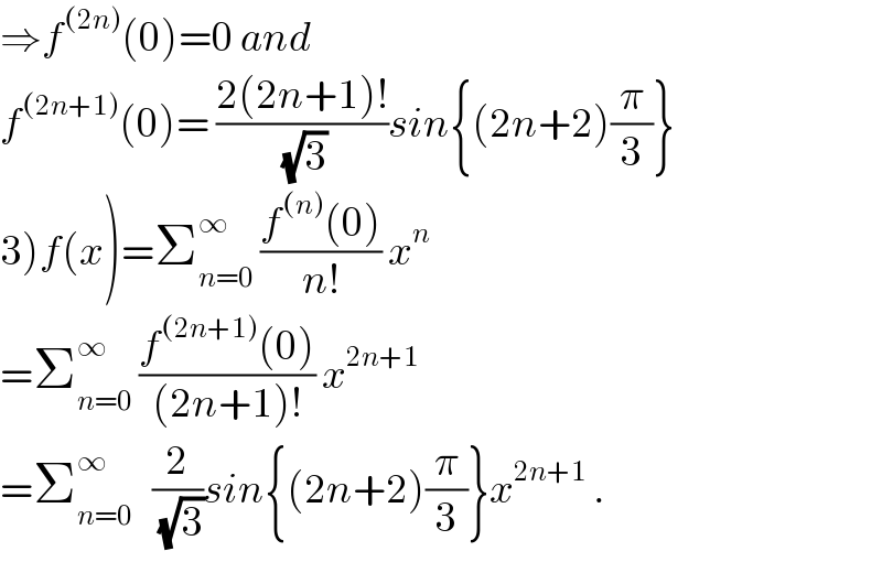 ⇒f^((2n)) (0)=0 and   f^((2n+1)) (0)= ((2(2n+1)!)/(√3))sin{(2n+2)(π/3)}  3)f(x)=Σ_(n=0) ^∞  ((f^((n)) (0))/(n!)) x^n   =Σ_(n=0) ^∞  ((f^((2n+1)) (0))/((2n+1)!)) x^(2n+1)   =Σ_(n=0) ^∞    (2/(√3))sin{(2n+2)(π/3)}x^(2n+1)  .  