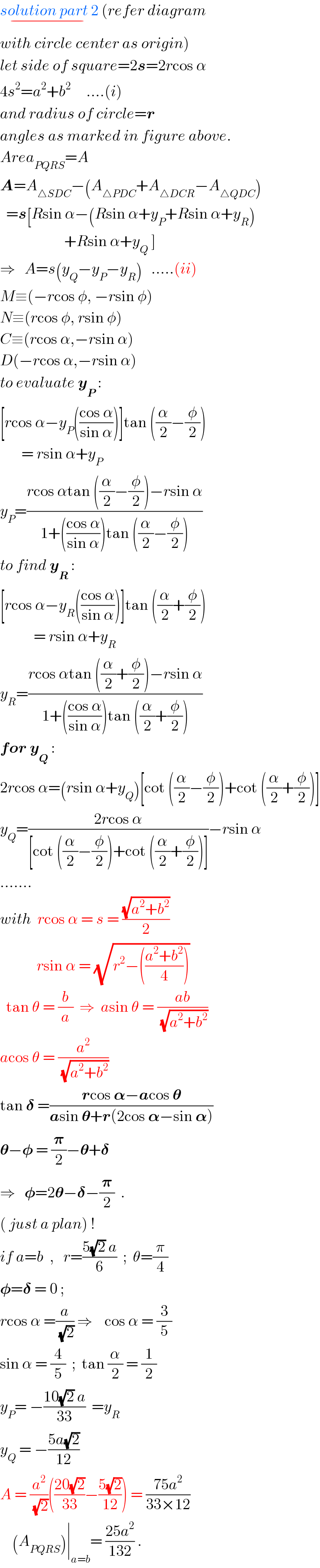 solution part 2_(−)  (refer diagram   with circle center as origin)  let side of square=2s=2rcos α  4s^2 =a^2 +b^2      ....(i)  and radius of circle=r  angles as marked in figure above.  Area_(PQRS) =A  A=A_(△SDC) −(A_(△PDC) +A_(△DCR) −A_(△QDC) )    =s[Rsin α−(Rsin α+y_P +Rsin α+y_R )                       +Rsin α+y_Q  ]  ⇒   A=s(y_Q −y_P −y_R )   .....(ii)  M≡(−rcos φ, −rsin φ)  N≡(rcos φ, rsin φ)  C≡(rcos α,−rsin α)  D(−rcos α,−rsin α)  to evaluate y_P  :  [rcos α−y_P (((cos α)/(sin α)))]tan ((α/2)−(φ/2))         = rsin α+y_P   y_P =((rcos αtan ((α/2)−(φ/2))−rsin α)/(1+(((cos α)/(sin α)))tan ((α/2)−(φ/2))))  to find y_R  :  [rcos α−y_R (((cos α)/(sin α)))]tan ((α/2)+(φ/2))             = rsin α+y_R   y_R =((rcos αtan ((α/2)+(φ/2))−rsin α)/(1+(((cos α)/(sin α)))tan ((α/2)+(φ/2))))  for y_Q  :  2rcos α=(rsin α+y_Q )[cot ((α/2)−(φ/2))+cot ((α/2)+(φ/2))]  y_Q =((2rcos α)/([cot ((α/2)−(φ/2))+cot ((α/2)+(φ/2))]))−rsin α  .......  with  rcos α = s = ((√(a^2 +b^2 ))/2)              rsin α = (√(r^2 −(((a^2 +b^2 )/4))))     tan θ = (b/a)  ⇒  asin θ = ((ab)/(√(a^2 +b^2 )))  acos θ = (a^2 /(√(a^2 +b^2 )))   tan 𝛅 =((rcos 𝛂−acos 𝛉)/(asin 𝛉+r(2cos 𝛂−sin 𝛂)))  𝛉−𝛗 = (𝛑/2)−𝛉+𝛅  ⇒   𝛗=2𝛉−𝛅−(𝛑/2)  .  ( just a plan) !  if a=b  ,   r=((5(√2) a)/6)  ;  θ=(π/4)   𝛗=𝛅 = 0 ;    rcos α =(a/(√2)) ⇒    cos α = (3/5)  sin α = (4/5)  ;  tan (α/2) = (1/2)  y_P = −((10(√2) a)/(33))  =y_R   y_Q  = −((5a(√2))/(12))  A = (a^2 /(√2))(((20(√2))/(33))−((5(√2))/(12))) = ((75a^2 )/(33×12))      (A_(PQRS) )∣_(a=b) = ((25a^2 )/(132)) .  