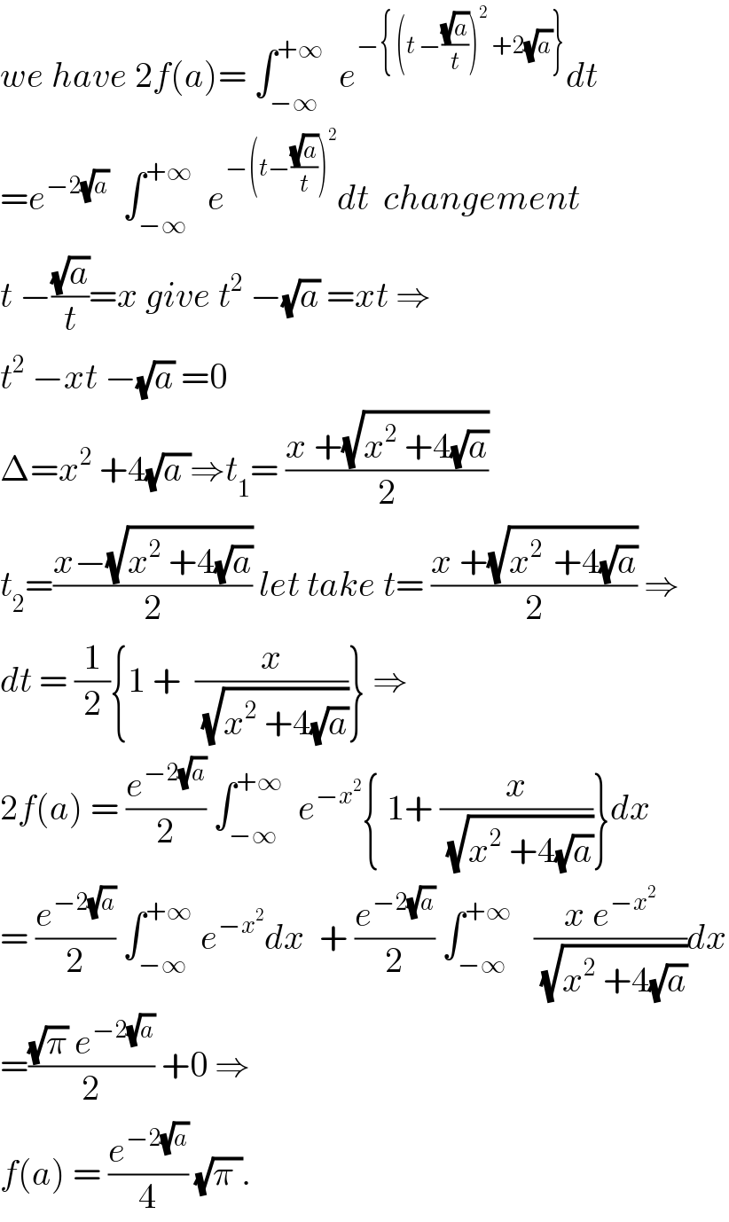 we have 2f(a)= ∫_(−∞) ^(+∞)   e^(−{ (t −((√a)/t))^2  +2(√a)}) dt  =e^(−2(√a))   ∫_(−∞) ^(+∞)   e^(−(t−((√a)/t))^2 ) dt  changement  t −((√a)/t)=x give t^2  −(√a) =xt ⇒  t^2  −xt −(√a) =0  Δ=x^2  +4(√(a ))⇒t_1 = ((x +(√(x^2  +4(√a))))/2)  t_2 =((x−(√(x^2  +4(√a))))/2) let take t= ((x +(√(x^(2 )  +4(√a))))/2) ⇒  dt = (1/2){1 +  (x/(√(x^2  +4(√a))))} ⇒  2f(a) = (e^(−2(√a)) /2) ∫_(−∞) ^(+∞)   e^(−x^2 ) { 1+ (x/(√(x^2  +4(√a))))}dx  = (e^(−2(√a)) /2) ∫_(−∞) ^(+∞)  e^(−x^2 ) dx  + (e^(−2(√a)) /2) ∫_(−∞) ^(+∞)    ((x e^(−x^2 ) )/(√(x^2  +4(√a))))dx  =(((√π) e^(−2(√a)) )/2) +0 ⇒  f(a) = (e^(−2(√a)) /4) (√(π )).  