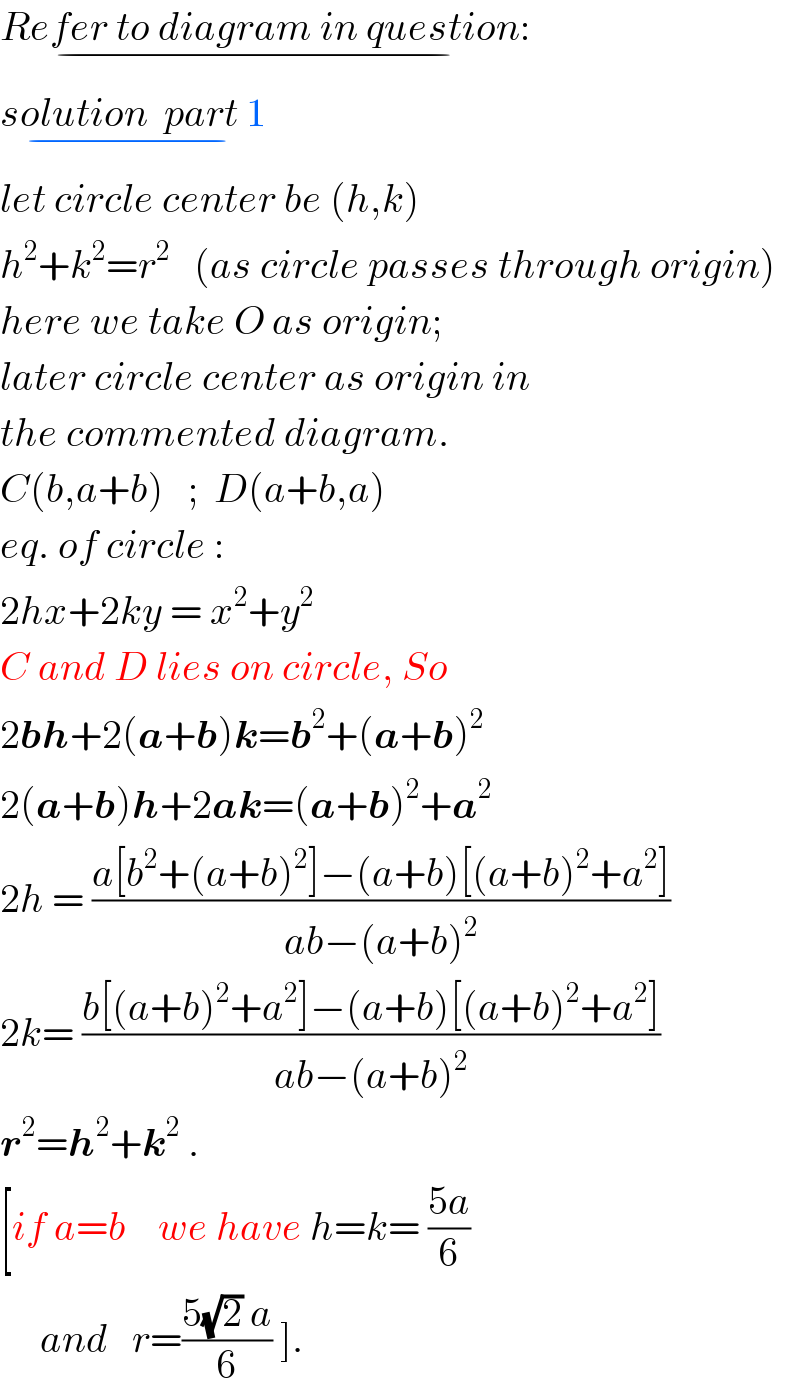 Refer to diagram in question:_(−)   solution  part 1_(−)   let circle center be (h,k)  h^2 +k^2 =r^2    (as circle passes through origin)  here we take O as origin;  later circle center as origin in  the commented diagram.  C(b,a+b)   ;  D(a+b,a)  eq. of circle :  2hx+2ky = x^2 +y^2   C and D lies on circle, So  2bh+2(a+b)k=b^2 +(a+b)^2   2(a+b)h+2ak=(a+b)^2 +a^2   2h = ((a[b^2 +(a+b)^2 ]−(a+b)[(a+b)^2 +a^2 ])/(ab−(a+b)^2 ))  2k= ((b[(a+b)^2 +a^2 ]−(a+b)[(a+b)^2 +a^2 ])/(ab−(a+b)^2 ))  r^2 =h^2 +k^2  .  [if a=b    we have h=k= ((5a)/6)        and   r=((5(√2) a)/6) ].  