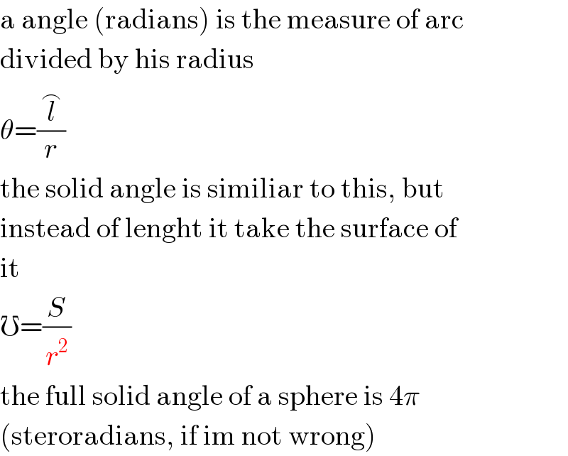 a angle (radians) is the measure of arc  divided by his radius  θ=(l^⌢ /r)  the solid angle is similiar to this, but  instead of lenght it take the surface of  it  ℧=(S/r^2 )  the full solid angle of a sphere is 4π  (steroradians, if im not wrong)  