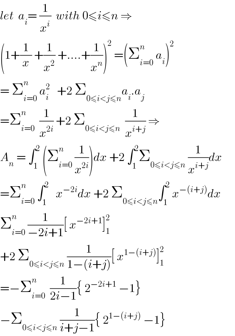 let  a_i = (1/x^i )  with 0≤i≤n ⇒  (1+(1/x) +(1/x^2 ) +....+(1/x^n ))^2  =(Σ_(i=0) ^n  a_i )^2   = Σ_(i=0) ^n  a_i ^2    +2 Σ_(0≤i<j≤n) a_i .a_j   =Σ_(i=0) ^n   (1/x^(2i) ) +2 Σ_(0≤i<j≤n)   (1/x^(i+j) ) ⇒  A_n  = ∫_1 ^2  (Σ_(i=0) ^n  (1/x^(2i) ))dx +2 ∫_1 ^2 Σ_(0≤i<j≤n)  (1/x^(i+j) )dx  =Σ_(i=0) ^n  ∫_1 ^2    x^(−2i) dx +2 Σ_(0≤i<j≤n) ∫_1 ^2  x^(−(i+j)) dx  Σ_(i=0) ^n  (1/(−2i+1))[ x^(−2i+1) ]_1 ^2   +2 Σ_(0≤i<j≤n)  (1/(1−(i+j)))[ x^(1−(i+j)) ]_1 ^2   =−Σ_(i=0) ^n   (1/(2i−1)){ 2^(−2i+1)  −1}  −Σ_(0≤i<j≤n)  (1/(i+j−1)){ 2^(1−(i+j))  −1}  