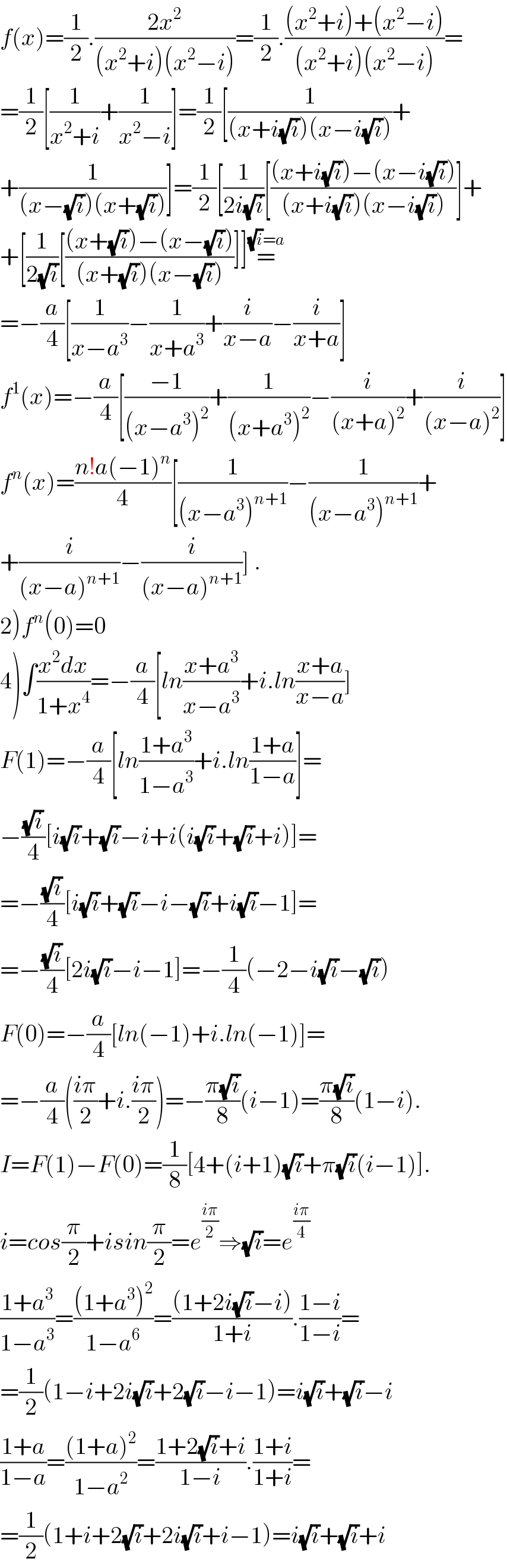 f(x)=(1/2).((2x^2 )/((x^2 +i)(x^2 −i)))=(1/2).(((x^2 +i)+(x^2 −i))/((x^2 +i)(x^2 −i)))=  =(1/2)[(1/(x^2 +i))+(1/(x^2 −i))]=(1/2)[(1/((x+i(√i))(x−i(√i))))+  +(1/((x−(√i))(x+(√i))))]=(1/2)[(1/(2i(√i)))[(((x+i(√i))−(x−i(√i)))/((x+i(√i))(x−i(√i))))]+  +[(1/(2(√i)))[(((x+(√i))−(x−(√i)))/((x+(√i))(x−(√i))))]]=^((√i)=a)   =−(a/4)[(1/(x−a^3 ))−(1/(x+a^3 ))+(i/(x−a))−(i/(x+a))]  f^1 (x)=−(a/4)[((−1)/((x−a^3 )^2 ))+(1/((x+a^3 )^2 ))−(i/((x+a)^2 ))+(i/((x−a)^2 ))]  f^n (x)=((n!a(−1)^n )/4)[(1/((x−a^3 )^(n+1) ))−(1/((x−a^3 )^(n+1) ))+  +(i/((x−a)^(n+1) ))−(i/((x−a)^(n+1) ))] .  2)f^n (0)=0  4)∫((x^2 dx)/(1+x^4 ))=−(a/4)[ln((x+a^3 )/(x−a^3 ))+i.ln((x+a)/(x−a))]  F(1)=−(a/4)[ln((1+a^3 )/(1−a^3 ))+i.ln((1+a)/(1−a))]=  −((√i)/4)[i(√i)+(√i)−i+i(i(√i)+(√i)+i)]=  =−((√i)/4)[i(√i)+(√i)−i−(√i)+i(√i)−1]=  =−((√i)/4)[2i(√i)−i−1]=−(1/4)(−2−i(√i)−(√i))  F(0)=−(a/4)[ln(−1)+i.ln(−1)]=  =−(a/4)(((iπ)/2)+i.((iπ)/2))=−((π(√i))/8)(i−1)=((π(√i))/8)(1−i).  I=F(1)−F(0)=(1/8)[4+(i+1)(√i)+π(√i)(i−1)].  i=cos(π/2)+isin(π/2)=e^((iπ)/2) ⇒(√i)=e^((iπ)/4)   ((1+a^3 )/(1−a^3 ))=(((1+a^3 )^2 )/(1−a^6 ))=(((1+2i(√i)−i))/(1+i)).((1−i)/(1−i))=  =(1/2)(1−i+2i(√i)+2(√i)−i−1)=i(√i)+(√i)−i  ((1+a)/(1−a))=(((1+a)^2 )/(1−a^2 ))=((1+2(√i)+i)/(1−i)).((1+i)/(1+i))=  =(1/2)(1+i+2(√i)+2i(√i)+i−1)=i(√i)+(√i)+i  
