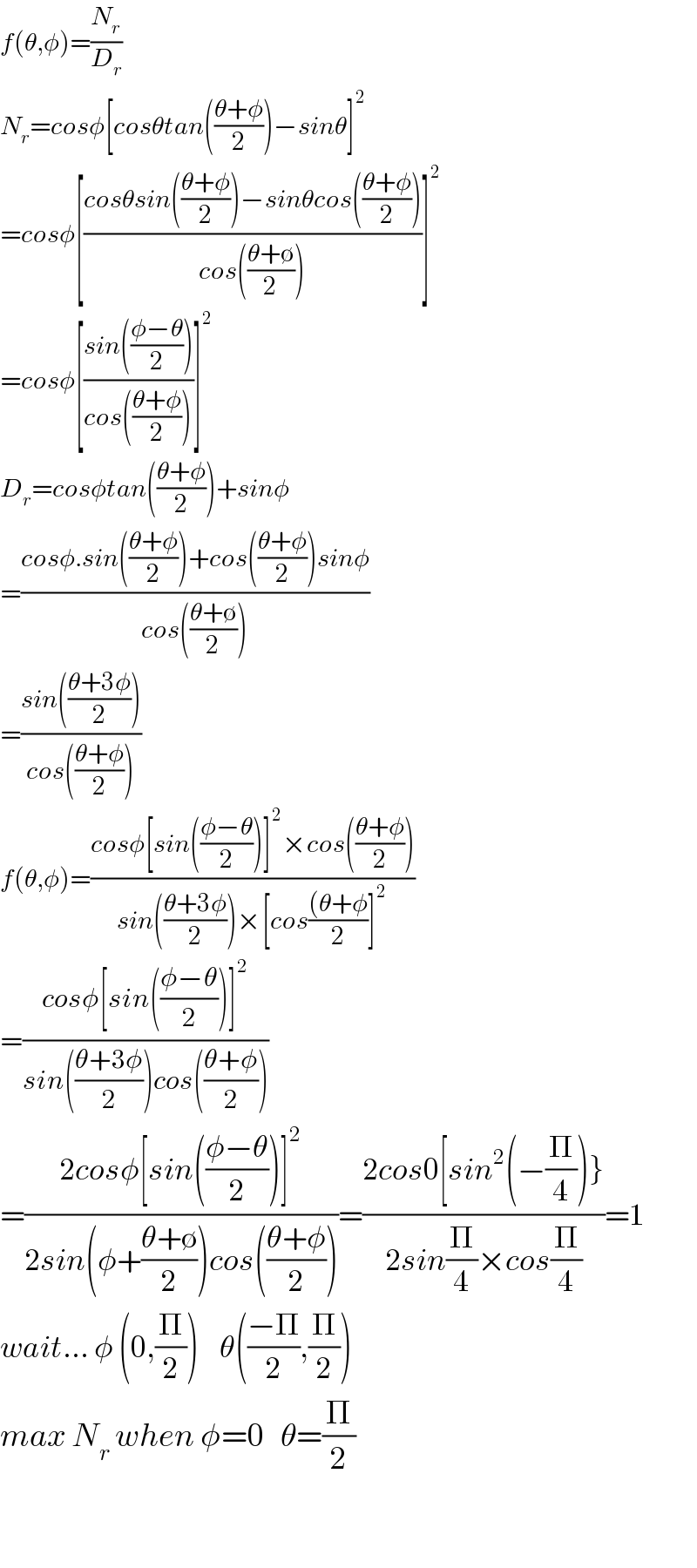 f(θ,φ)=(N_r /D_r )  N_r =cosφ[cosθtan(((θ+φ)/2))−sinθ]^2   =cosφ[((cosθsin(((θ+φ)/2))−sinθcos(((θ+φ)/2)))/(cos(((θ+∅)/2))))]^2   =cosφ[((sin(((φ−θ)/2)))/(cos(((θ+φ)/2))))]^2   D_r =cosφtan(((θ+φ)/2))+sinφ  =((cosφ.sin(((θ+φ)/2))+cos(((θ+φ)/2))sinφ)/(cos(((θ+∅)/2))))  =((sin(((θ+3φ)/2)))/(cos(((θ+φ)/2))))  f(θ,φ)=((cosφ[sin(((φ−θ)/2))]^2 ×cos(((θ+φ)/2)))/(sin(((θ+3φ)/2))×[cos(((θ+φ)/2)]^2 ))  =((cosφ[sin(((φ−θ)/2))]^2 )/(sin(((θ+3φ)/2))cos(((θ+φ)/2))))     =((2cosφ[sin(((φ−θ)/2))]^2 )/(2sin(φ+((θ+∅)/2))cos(((θ+φ)/2))))=((2cos0[sin^2 (−(Π/4))})/(2sin(Π/4)×cos(Π/4)))=1  wait... φ (0,(Π/2))    θ(((−Π)/2),(Π/2))  max N_r  when φ=0   θ=(Π/2)      