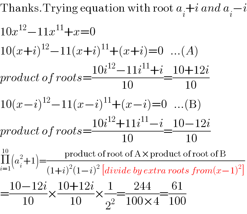 Thanks.Trying equation with root a_i +i and a_i −i  10x^(12) −11x^(11) +x=0  10(x+i)^(12) −11(x+i)^(11) +(x+i)=0   ...(A)  product of roots=((10i^(12) −11i^(11) +i)/(10))=((10+12i)/(10))  10(x−i)^(12) −11(x−i)^(11) +(x−i)=0   ...(B)  product of roots=((10i^(12) +11i^(11) −i)/(10))=((10−12i)/(10))  Π_(i=1) ^(10) (a_i ^2 +1)=((product of root of A×product of root of B)/((1+i)^2 (1−i)^2  [divide by extra roots from(x−1)^2 ]))  =((10−12i)/(10))×((10+12i)/(10))×(1/2^2 )=((244)/(100×4))=((61)/(100))  