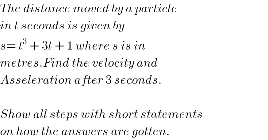 The distance moved by a particle  in t seconds is given by  s= t^3  + 3t + 1 where s is in   metres.Find the velocity and   Asseleration after 3 seconds.    Show all steps with short statements  on how the answers are gotten.  