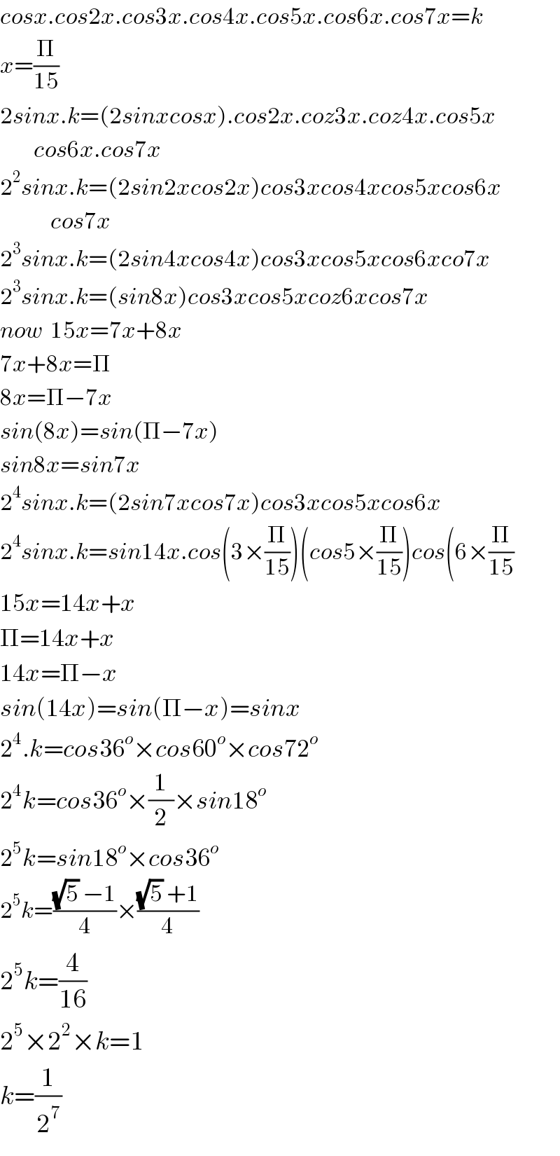 cosx.cos2x.cos3x.cos4x.cos5x.cos6x.cos7x=k  x=(Π/(15))  2sinx.k=(2sinxcosx).cos2x.coz3x.coz4x.cos5x          cos6x.cos7x  2^2 sinx.k=(2sin2xcos2x)cos3xcos4xcos5xcos6x              cos7x  2^3 sinx.k=(2sin4xcos4x)cos3xcos5xcos6xco7x  2^3 sinx.k=(sin8x)cos3xcos5xcoz6xcos7x  now  15x=7x+8x  7x+8x=Π  8x=Π−7x  sin(8x)=sin(Π−7x)  sin8x=sin7x  2^4 sinx.k=(2sin7xcos7x)cos3xcos5xcos6x  2^4 sinx.k=sin14x.cos(3×(Π/(15)))(cos5×(Π/(15)))cos(6×(Π/(15))  15x=14x+x  Π=14x+x  14x=Π−x  sin(14x)=sin(Π−x)=sinx  2^4 .k=cos36^o ×cos60^o ×cos72^o   2^4 k=cos36^o ×(1/2)×sin18^o   2^5 k=sin18^o ×cos36^o   2^5 k=(((√5) −1)/4)×(((√5) +1)/4)  2^5 k=(4/(16))   2^5 ×2^2 ×k=1  k=(1/2^7 )  