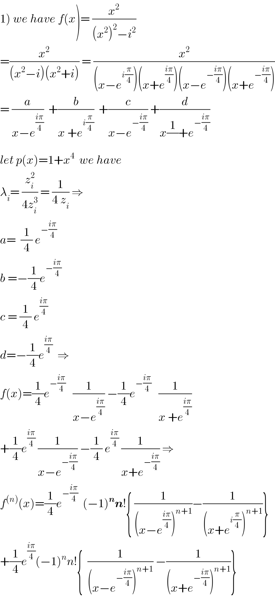 1) we have f(x)= (x^2 /((x^2 )^2 −i^2 ))  =(x^2 /((x^2 −i)(x^2 +i))) = (x^2 /((x−e^(i(π/4)) )(x+e^((iπ)/4) )(x−e^(−((iπ)/4)) )(x+e^(−((iπ)/4)) )))  = (a/(x−e^((iπ)/4) ))  +(b/(x +e^(i(π/4)) ))  +(c/(x−e^(−((iπ)/4)) )) +(d/(x(1/)+e^(−((iπ)/4)) ))  let p(x)=1+x^4   we have  λ_i = (z_i ^2 /(4z_i ^3 )) = (1/(4 z_i )) ⇒  a=  (1/4) e^(−((iπ)/4))   b =−(1/4)e^(−((iπ)/4))   c = (1/4) e^((iπ)/4)   d=−(1/4)e^((iπ)/4)   ⇒  f(x)=(1/4)e^(−((iπ)/4))    (1/(x−e^((iπ)/4) )) −(1/4)e^(−((iπ)/4))    (1/(x +e^((iπ)/4) ))  +(1/4)e^((iπ)/4)  (1/(x−e^(−((iπ)/4)) )) −(1/4) e^((iπ)/4)  (1/(x+e^(−((iπ)/4)) )) ⇒  f^((n)) (x)=(1/4)e^(−((iπ)/4))   (−1)^n n!{ (1/((x−e^((iπ)/4) )^(n+1) ))−(1/((x+e^(i(π/4)) )^(n+1) ))}  +(1/4)e^((iπ)/4) (−1)^n n!{  (1/((x−e^(−((iπ)/4)) )^(n+1) )) −(1/((x+e^(−((iπ)/4)) )^(n+1) ))}  