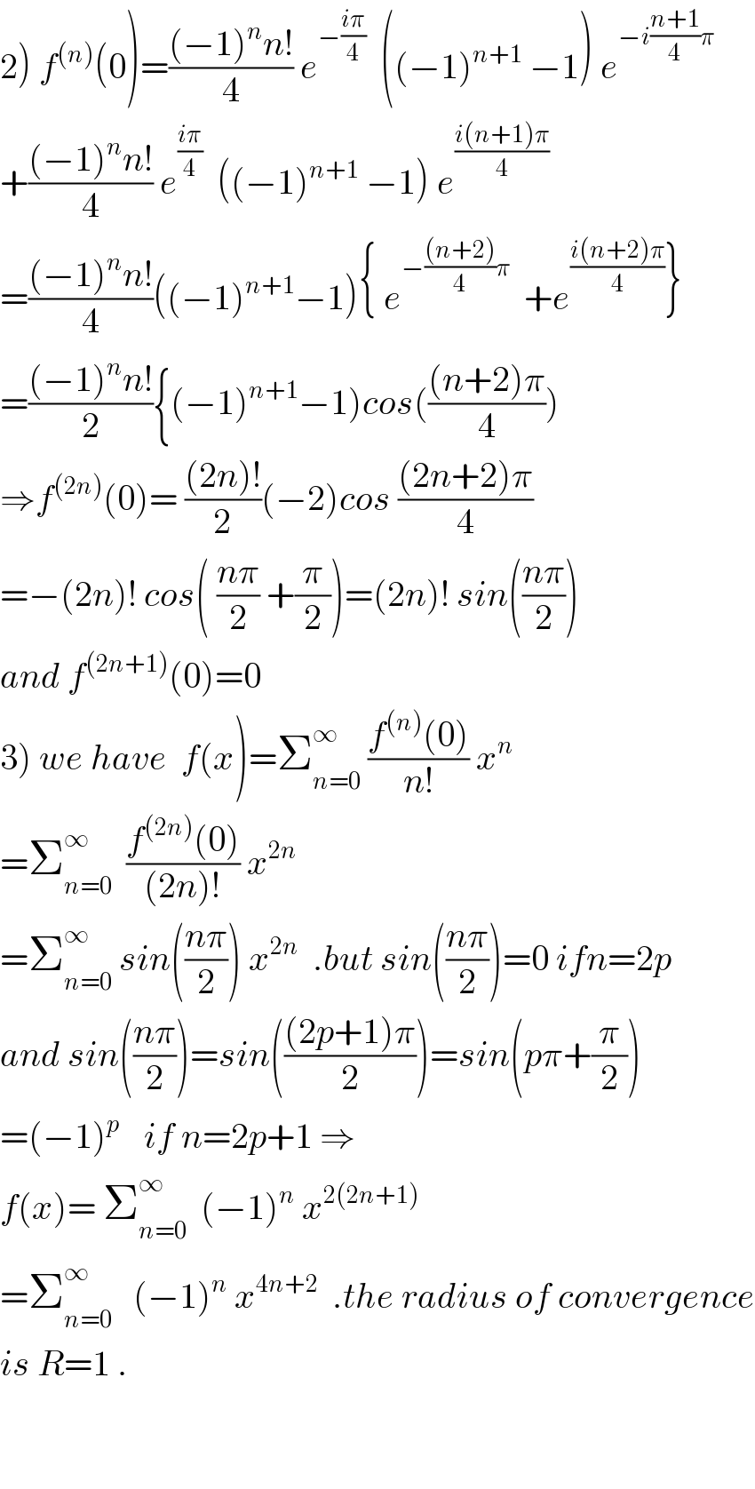 2) f^((n)) (0)=(((−1)^n n!)/4) e^(−((iπ)/4))   ((−1)^(n+1)  −1) e^(−i((n+1)/4)π)   +(((−1)^n n!)/4) e^((iπ)/4)   ((−1)^(n+1)  −1) e^((i(n+1)π)/4)   =(((−1)^n n!)/4)((−1)^(n+1) −1){ e^(−(((n+2))/4)π)   +e^((i(n+2)π)/4) }  =(((−1)^n n!)/2){(−1)^(n+1) −1)cos((((n+2)π)/4))  ⇒f^((2n)) (0)= (((2n)!)/2)(−2)cos (((2n+2)π)/4)  =−(2n)! cos( ((nπ)/2) +(π/2))=(2n)! sin(((nπ)/2))  and f^((2n+1)) (0)=0  3) we have  f(x)=Σ_(n=0) ^∞  ((f^((n)) (0))/(n!)) x^n   =Σ_(n=0) ^∞   ((f^((2n)) (0))/((2n)!)) x^(2n)   =Σ_(n=0) ^∞  sin(((nπ)/2)) x^(2n)   .but sin(((nπ)/2))=0 ifn=2p  and sin(((nπ)/2))=sin((((2p+1)π)/2))=sin(pπ+(π/2))  =(−1)^(p   )   if n=2p+1 ⇒  f(x)= Σ_(n=0) ^∞   (−1)^n  x^(2(2n+1))   =Σ_(n=0) ^∞    (−1)^n  x^(4n+2)   .the radius of convergence  is R=1 .      