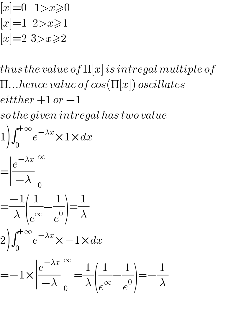 [x]=0    1>x≥0  [x]=1   2>x≥1  [x]=2  3>x≥2    thus the value of Π[x] is intregal multiple of  Π...hence value of cos(Π[x]) oscillates  eitther +1 or −1  so the given intregal has two value  1)∫_0 ^(+∞) e^(−λx) ×1×dx  =∣(e^(−λx) /(−λ))∣_0 ^∞   =((−1)/λ)((1/e^∞ )−(1/e^0 ))=(1/λ)  2)∫_0 ^(+∞) e^(−λx) ×−1×dx  =−1×∣(e^(−λx) /(−λ))∣_0 ^∞  =(1/λ)((1/e^∞ )−(1/e^0 ))=−(1/λ)    
