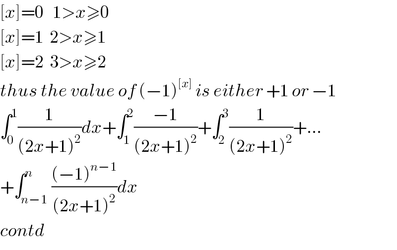 [x]=0   1>x≥0  [x]=1  2>x≥1  [x]=2  3>x≥2  thus the value of (−1)^([x])  is either +1 or −1  ∫_0 ^1 (1/((2x+1)^2 ))dx+∫_1 ^2 ((−1)/((2x+1)^2 ))+∫_2 ^3 (1/((2x+1)^2 ))+...  +∫_(n−1) ^n (((−1)^(n−1) )/((2x+1)^2 ))dx  contd  