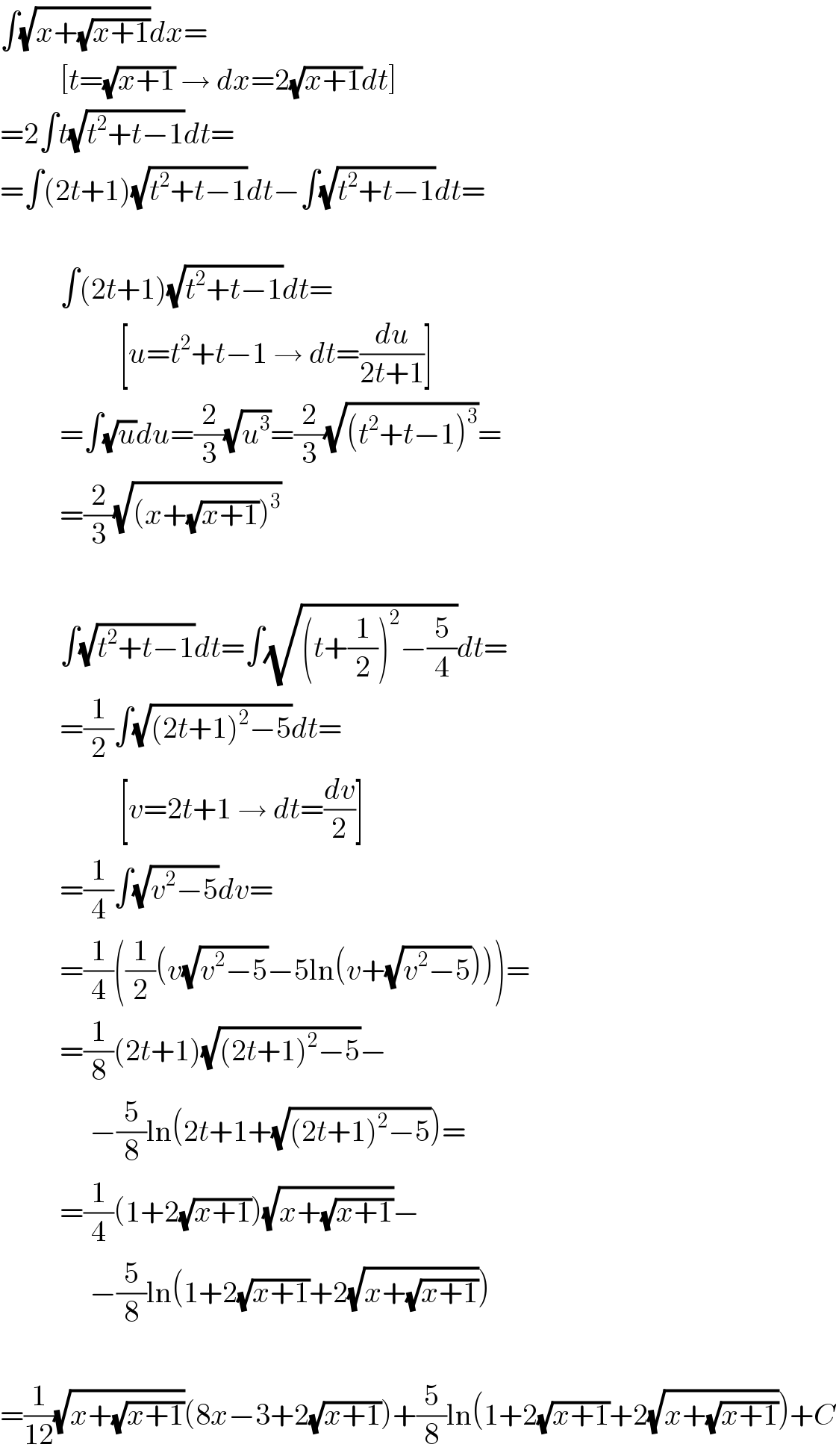 ∫(√(x+(√(x+1))))dx=            [t=(√(x+1)) → dx=2(√(x+1))dt]  =2∫t(√(t^2 +t−1))dt=  =∫(2t+1)(√(t^2 +t−1))dt−∫(√(t^2 +t−1))dt=              ∫(2t+1)(√(t^2 +t−1))dt=                      [u=t^2 +t−1 → dt=(du/(2t+1))]            =∫(√u)du=(2/3)(√u^3 )=(2/3)(√((t^2 +t−1)^3 ))=            =(2/3)(√((x+(√(x+1)))^3 ))              ∫(√(t^2 +t−1))dt=∫(√((t+(1/2))^2 −(5/4)))dt=            =(1/2)∫(√((2t+1)^2 −5))dt=                      [v=2t+1 → dt=(dv/2)]            =(1/4)∫(√(v^2 −5))dv=            =(1/4)((1/2)(v(√(v^2 −5))−5ln(v+(√(v^2 −5)))))=            =(1/8)(2t+1)(√((2t+1)^2 −5))−                 −(5/8)ln(2t+1+(√((2t+1)^2 −5)))=            =(1/4)(1+2(√(x+1)))(√(x+(√(x+1))))−                 −(5/8)ln(1+2(√(x+1))+2(√(x+(√(x+1)))))    =(1/(12))(√(x+(√(x+1))))(8x−3+2(√(x+1)))+(5/8)ln(1+2(√(x+1))+2(√(x+(√(x+1)))))+C  