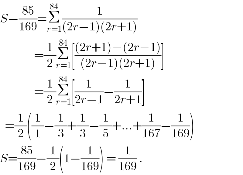 S−((85)/(169))=Σ_(r=1) ^(84) (1/((2r−1)(2r+1)))                =(1/2)Σ_(r=1) ^(84) [(((2r+1)−(2r−1))/((2r−1)(2r+1)))]                =(1/2)Σ_(r=1) ^(84) [(1/(2r−1))−(1/(2r+1))]    =(1/2)((1/1)−(1/3)+(1/3)−(1/5)+...+(1/(167))−(1/(169)))  S=((85)/(169))−(1/2)(1−(1/(169))) = (1/(169)) .  