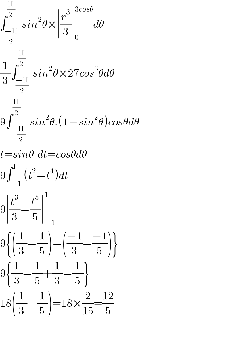 ∫_((−Π)/2) ^(Π/2)  sin^2 θ×∣(r^3 /3)∣_0 ^(3cosθ) dθ  (1/3)∫_((−Π)/2) ^(Π/2)  sin^2 θ×27cos^3 θdθ  9∫_(−(Π/2)) ^(Π/2)  sin^2 θ.(1−sin^2 θ)cosθdθ  t=sinθ  dt=cosθdθ  9∫_(−1) ^1 (t^2 −t^4 )dt  9∣(t^3 /3)−(t^5 /5)∣_(−1) ^1   9{((1/3)−(1/5))−(((−1)/3)−((−1)/5))}  9{(1/3)−(1/5)+(1/3)−(1/5)}  18((1/3)−(1/5))=18×(2/(15))=((12)/5)    