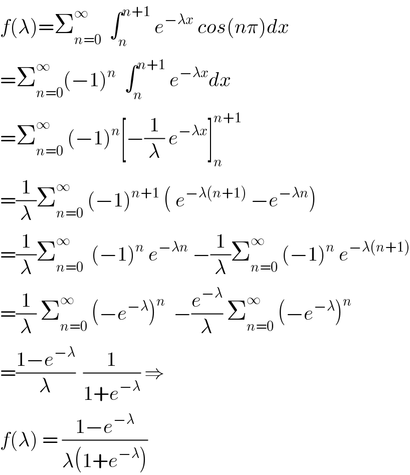 f(λ)=Σ_(n=0) ^∞   ∫_n ^(n+1)  e^(−λx)  cos(nπ)dx  =Σ_(n=0) ^∞ (−1)^n   ∫_n ^(n+1)  e^(−λx) dx  =Σ_(n=0) ^∞  (−1)^n [−(1/λ) e^(−λx) ]_n ^(n+1)   =(1/λ)Σ_(n=0) ^∞  (−1)^(n+1)  ( e^(−λ(n+1))  −e^(−λn) )  =(1/λ)Σ_(n=0) ^∞   (−1)^n  e^(−λn)  −(1/λ)Σ_(n=0) ^∞  (−1)^n  e^(−λ(n+1))   =(1/λ) Σ_(n=0) ^∞  (−e^(−λ) )^n   −(e^(−λ) /λ) Σ_(n=0) ^∞  (−e^(−λ) )^n   =((1−e^(−λ) )/λ)  (1/(1+e^(−λ) )) ⇒  f(λ) = ((1−e^(−λ) )/(λ(1+e^(−λ) )))  