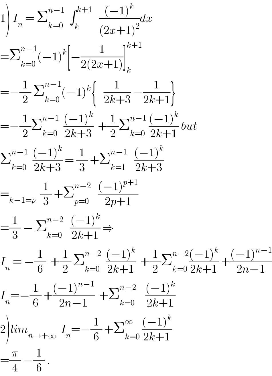 1) I_n  = Σ_(k=0) ^(n−1)   ∫_k ^(k+1)    (((−1)^k )/((2x+1)^2 ))dx  =Σ_(k=0) ^(n−1) (−1)^k [−(1/(2(2x+1)))]_k ^(k+1)   =−(1/2) Σ_(k=0) ^(n−1) (−1)^k {   (1/(2k+3)) −(1/(2k+1))}  =−(1/2)Σ_(k=0) ^(n−1)   (((−1)^k )/(2k+3))  +(1/2)Σ_(k=0) ^(n−1)  (((−1)^k )/(2k+1)) but  Σ_(k=0) ^(n−1)   (((−1)^k )/(2k+3)) = (1/3) +Σ_(k=1) ^(n−1)    (((−1)^k )/(2k+3))  =_(k−1=p)   (1/3) +Σ_(p=0) ^(n−2)    (((−1)^(p+1) )/(2p+1))  =(1/3) − Σ_(k=0) ^(n−2)    (((−1)^k )/(2k+1)) ⇒  I_n  = −(1/6)  +(1/2) Σ_(k=0) ^(n−2)   (((−1)^k )/(2k+1))  +(1/2)Σ_(k=0) ^(n−2) (((−1)^k )/(2k+1)) +(((−1)^(n−1) )/(2n−1))  I_n =−(1/6) +(((−1)^(n−1) )/(2n−1))  +Σ_(k=0) ^(n−2)     (((−1)^k )/(2k+1))  2)lim_(n→+∞)   I_n =−(1/6) +Σ_(k=0) ^∞  (((−1)^k )/(2k+1))  =(π/4) −(1/6) .  