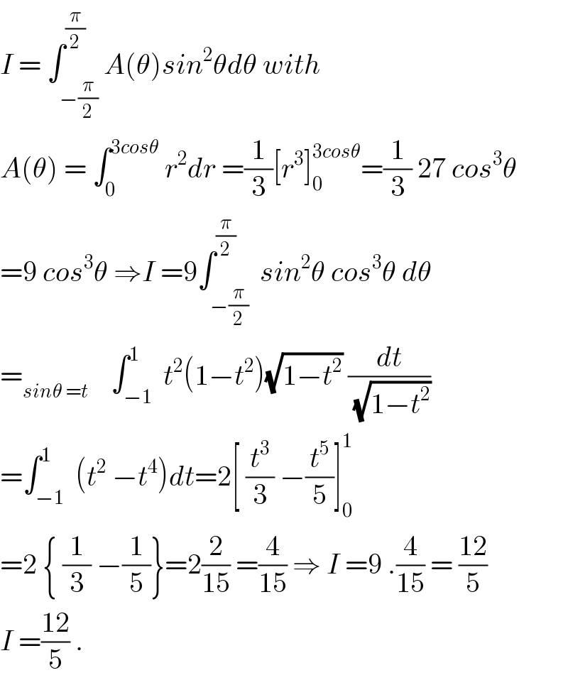 I = ∫_(−(π/2)) ^(π/2) A(θ)sin^2 θdθ with  A(θ) = ∫_0 ^(3cosθ)  r^2 dr =(1/3)[r^3 ]_0 ^(3cosθ) =(1/3) 27 cos^3 θ  =9 cos^3 θ ⇒I =9∫_(−(π/2)) ^(π/2)  sin^2 θ cos^3 θ dθ  =_(sinθ =t)     ∫_(−1) ^1  t^2 (1−t^2 )(√(1−t^2 )) (dt/(√(1−t^2 )))  =∫_(−1) ^1  (t^2  −t^4 )dt=2[ (t^3 /3) −(t^5 /5)]_0 ^1   =2 { (1/3) −(1/5)}=2(2/(15)) =(4/(15)) ⇒ I =9 .(4/(15)) = ((12)/5)  I =((12)/5) .  