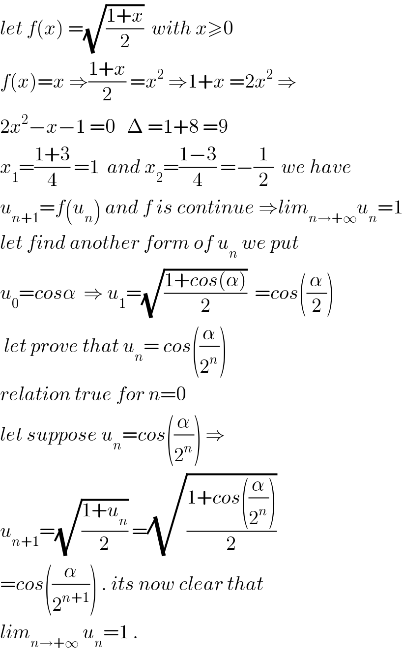 let f(x) =(√((1+x)/2))  with x≥0   f(x)=x ⇒((1+x)/2) =x^2  ⇒1+x =2x^2  ⇒  2x^2 −x−1 =0   Δ =1+8 =9  x_1 =((1+3)/4) =1  and x_2 =((1−3)/4) =−(1/2)  we have  u_(n+1) =f(u_n ) and f is continue ⇒lim_(n→+∞) u_n =1  let find another form of u_n  we put  u_0 =cosα  ⇒ u_1 =(√((1+cos(α))/2))  =cos((α/2))   let prove that u_n = cos((α/2^n ))  relation true for n=0  let suppose u_n =cos((α/2^n )) ⇒  u_(n+1) =(√((1+u_n )/2)) =(√((1+cos((α/2^n )))/2))  =cos((α/2^(n+1) )) . its now clear that  lim_(n→+∞)  u_n =1 .  