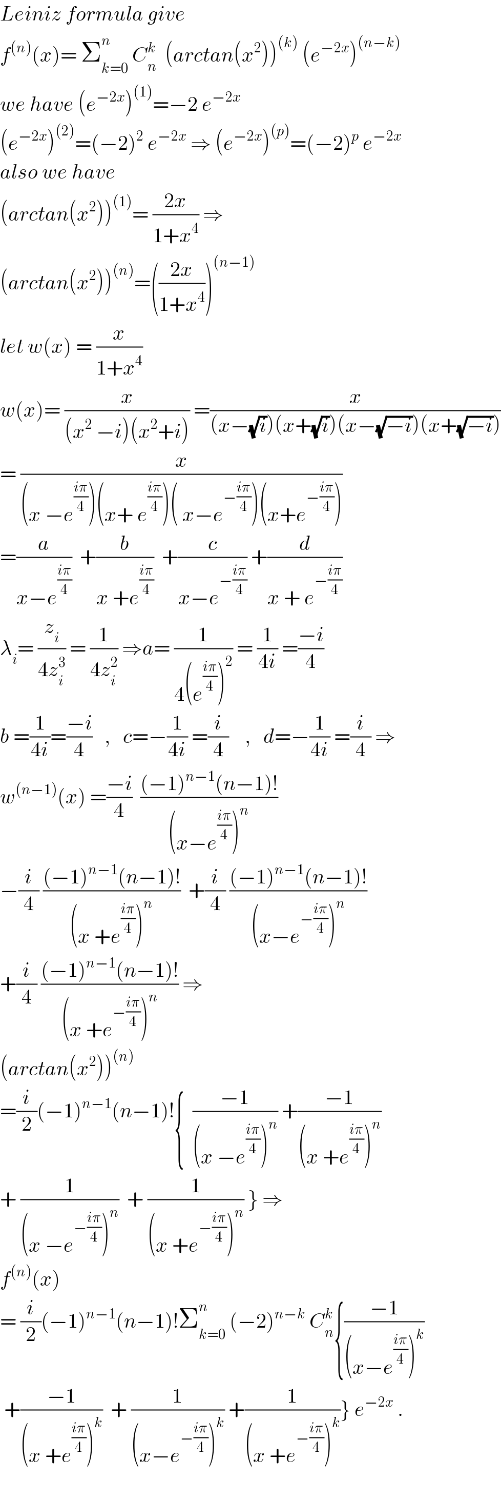 Leiniz formula give  f^((n)) (x)= Σ_(k=0) ^n  C_n ^k   (arctan(x^2 ))^((k))  (e^(−2x) )^((n−k))   we have (e^(−2x) )^((1)) =−2 e^(−2x)   (e^(−2x) )^((2)) =(−2)^2  e^(−2x)  ⇒ (e^(−2x) )^((p)) =(−2)^p  e^(−2x)   also we have   (arctan(x^2 ))^((1)) = ((2x)/(1+x^4 )) ⇒  (arctan(x^2 ))^((n)) =(((2x)/(1+x^4 )))^((n−1))   let w(x) = (x/(1+x^4 ))  w(x)= (x/((x^2  −i)(x^2 +i))) =(x/((x−(√i))(x+(√i))(x−(√(−i)))(x+(√(−i)))))  = (x/((x −e^((iπ)/4) )(x+ e^((iπ)/4) )( x−e^(−((iπ)/4)) )(x+e^(−((iπ)/4)) )))  =(a/(x−e^((iπ)/4) ))  +(b/(x +e^((iπ)/4) ))  +(c/(x−e^(−((iπ)/4)) )) +(d/(x + e^(−((iπ)/4)) ))  λ_i = (z_i /(4z_i ^3 )) = (1/(4z_i ^2 )) ⇒a= (1/(4(e^((iπ)/4) )^2 )) = (1/(4i)) =((−i)/4)  b =(1/(4i))=((−i)/4)   ,   c=−(1/(4i)) =(i/4)    ,   d=−(1/(4i)) =(i/4) ⇒  w^((n−1)) (x) =((−i)/4)  (((−1)^(n−1) (n−1)!)/((x−e^((iπ)/4) )^n ))  −(i/4) (((−1)^(n−1) (n−1)!)/((x +e^((iπ)/4) )^n ))  +(i/4) (((−1)^(n−1) (n−1)!)/((x−e^(−((iπ)/4)) )^n ))  +(i/4) (((−1)^(n−1) (n−1)!)/((x +e^(−((iπ)/4)) )^n )) ⇒  (arctan(x^2 ))^((n))   =(i/2)(−1)^(n−1) (n−1)!{  ((−1)/((x −e^((iπ)/4) )^n )) +((−1)/((x +e^((iπ)/4) )^n ))  + (1/((x −e^(−((iπ)/4)) )^n ))  + (1/((x +e^(−((iπ)/4)) )^n )) } ⇒  f^((n)) (x)  = (i/2)(−1)^(n−1) (n−1)!Σ_(k=0) ^n  (−2)^(n−k)  C_n ^k {((−1)/((x−e^((iπ)/4) )^k ))   +((−1)/((x +e^((iπ)/4) )^k ))  + (1/((x−e^(−((iπ)/4)) )^k )) +(1/((x +e^(−((iπ)/4)) )^k ))} e^(−2x)  .    