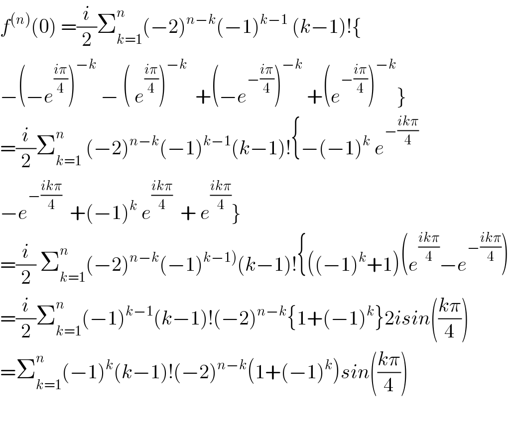 f^((n)) (0) =(i/2)Σ_(k=1) ^n (−2)^(n−k) (−1)^(k−1)  (k−1)!{  −(−e^((iπ)/4) )^(−k)  − ( e^((iπ)/4) )^(−k)   +(−e^(−((iπ)/4)) )^(−k)  +(e^(−((iπ)/4)) )^(−k) }  =(i/2)Σ_(k=1) ^n  (−2)^(n−k) (−1)^(k−1) (k−1)!{−(−1)^k  e^(−((ikπ)/4))   −e^(−((ikπ)/4))   +(−1)^k  e^((ikπ)/4)   + e^((ikπ)/4) }  =(i/2) Σ_(k=1) ^n (−2)^(n−k) (−1)^(k−1)) (k−1)!{((−1)^k +1)(e^((ikπ)/4) −e^(−((ikπ)/4)) )  =(i/2)Σ_(k=1) ^n (−1)^(k−1) (k−1)!(−2)^(n−k) {1+(−1)^k }2isin(((kπ)/4))  =Σ_(k=1) ^n (−1)^k (k−1)!(−2)^(n−k) (1+(−1)^k )sin(((kπ)/4))    