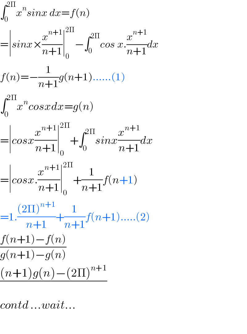 ∫_0 ^(2Π) x^n sinx dx=f(n)  =∣sinx×(x^(n+1) /(n+1))∣_0 ^(2Π) −∫_0 ^(2Π) cos^ x.(x^(n+1) /(n+1))dx  f(n)=−(1/(n+1))g(n+1)......(1)  ∫_0 ^(2Π) x^n cosxdx=g(n)  =∣cosx(x^(n+1) /(n+1))∣_0 ^(2Π) +∫_0 ^(2Π) sinx(x^(n+1) /(n+1))dx  =∣cosx.(x^(n+1) /(n+1))∣_0 ^(2Π) +(1/(n+1))f(n+1)  =1.(((2Π)^(n+1) )/(n+1))+(1/(n+1))f(n+1).....(2)  ((f(n+1)−f(n))/(g(n+1)−g(n)))  (((n+1)g(n)−(2Π)^(n+1) )/)  contd ...wait...    
