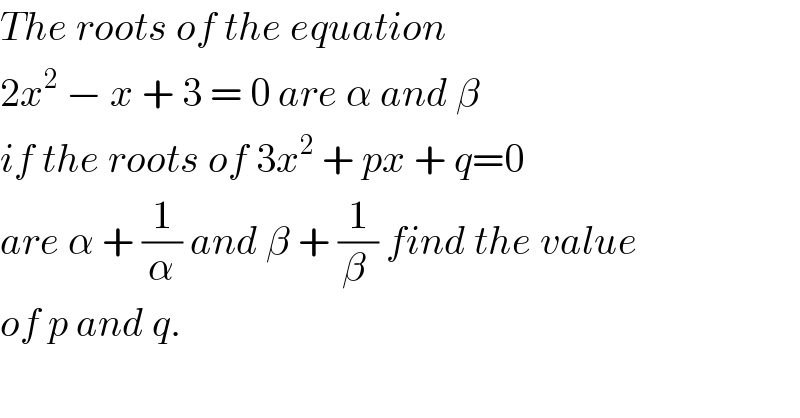 The roots of the equation  2x^2  − x + 3 = 0 are α and β  if the roots of 3x^2  + px + q=0   are α + (1/α) and β + (1/(β )) find the value  of p and q.     