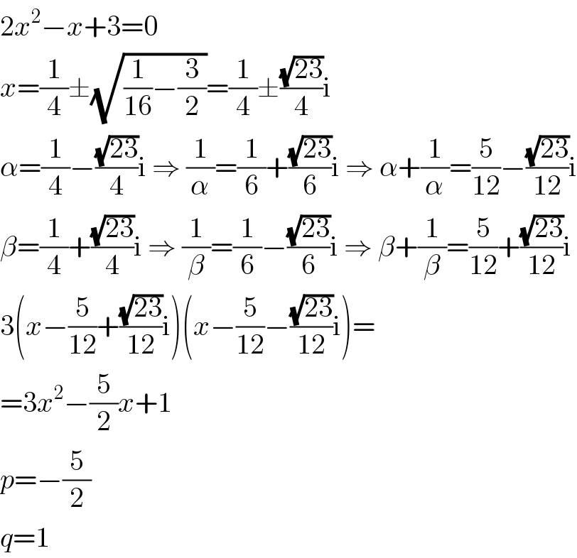 2x^2 −x+3=0  x=(1/4)±(√((1/(16))−(3/2)))=(1/4)±((√(23))/4)i  α=(1/4)−((√(23))/4)i ⇒ (1/α)=(1/6)+((√(23))/6)i ⇒ α+(1/α)=(5/(12))−((√(23))/(12))i  β=(1/4)+((√(23))/4)i ⇒ (1/β)=(1/6)−((√(23))/6)i ⇒ β+(1/β)=(5/(12))+((√(23))/(12))i  3(x−(5/(12))+((√(23))/(12))i)(x−(5/(12))−((√(23))/(12))i)=  =3x^2 −(5/2)x+1  p=−(5/2)  q=1  