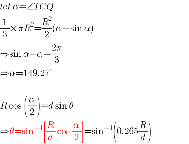 let α=∠TCQ  (1/3)×πR^2 =(R^2 /2)(α−sin α)  ⇒sin α=α−((2π)/3)  ⇒α=149.27°    R cos ((α/2))=d sin θ  ⇒θ=sin^(−1) [(R/d) cos (α/2)]=sin^(−1) (0.265(R/d))  