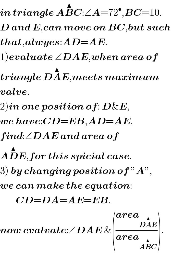 in triangle AB^▲ C:∠A=72^• ,BC=10.  D and E,can move on BC,but such  that,alwyes:AD=AE.  1)evaluate ∠DAE,when area of   triangle DA^▲ E,meets maximum  valve.  2)in one position of: D&E,  we have:CD=EB,AD=AE.  find:∠DAE and area of  AD^▲ E,for this spicial case.  3) by changing position of ”A”,  we can make the equation:          CD=DA=AE=EB.  now evalvate:∠DAE &(((area_(DA^▲ E) )/(area_(AB^▲ C) ))).  