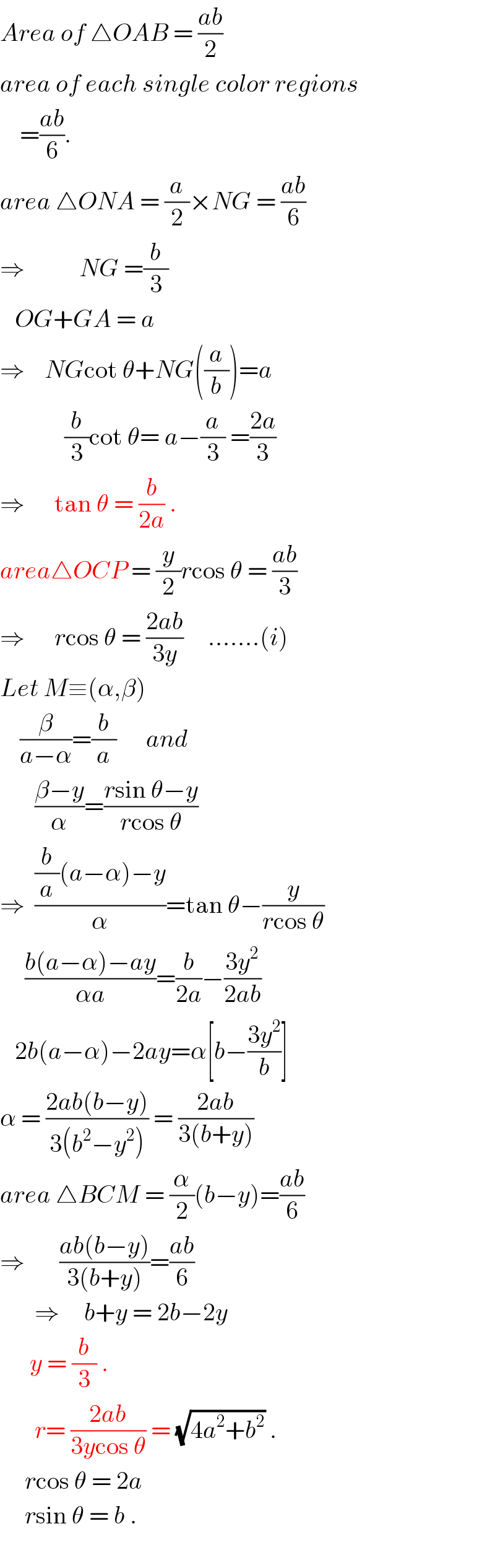 Area of △OAB = ((ab)/2)  area of each single color regions      =((ab)/6).  area △ONA = (a/2)×NG = ((ab)/6)  ⇒           NG =(b/3)     OG+GA = a  ⇒    NGcot θ+NG((a/b))=a               (b/3)cot θ= a−(a/3) =((2a)/3)  ⇒      tan θ = (b/(2a)) .  area△OCP = (y/2)rcos θ = ((ab)/3)  ⇒      rcos θ = ((2ab)/(3y))     .......(i)  Let M≡(α,β)      (β/(a−α))=(b/a)      and         ((β−y)/α)=((rsin θ−y)/(rcos θ))  ⇒  (((b/a)(a−α)−y)/α)=tan θ−(y/(rcos θ))       ((b(a−α)−ay)/(αa))=(b/(2a))−((3y^2 )/(2ab))     2b(a−α)−2ay=α[b−((3y^2 )/b)]  α = ((2ab(b−y))/(3(b^2 −y^2 ))) = ((2ab)/(3(b+y)))  area △BCM = (α/2)(b−y)=((ab)/6)  ⇒       ((ab(b−y))/(3(b+y)))=((ab)/6)         ⇒     b+y = 2b−2y        y = (b/3) .         r= ((2ab)/(3ycos θ)) = (√(4a^2 +b^2 )) .       rcos θ = 2a        rsin θ = b .    