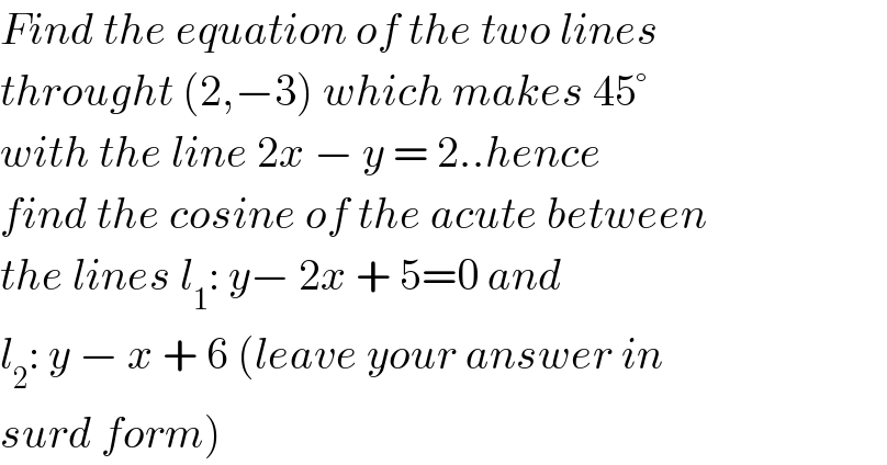 Find the equation of the two lines  throught (2,−3) which makes 45°  with the line 2x − y = 2..hence  find the cosine of the acute between  the lines l_1 : y− 2x + 5=0 and   l_2 : y − x + 6 (leave your answer in  surd form)  