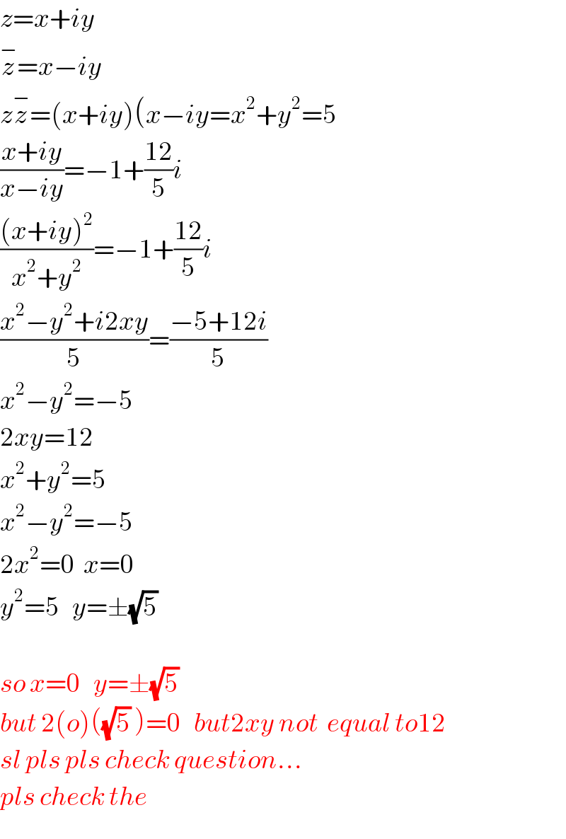 z=x+iy  z^− =x−iy   zz^− =(x+iy)(x−iy=x^2 +y^2 =5  ((x+iy)/(x−iy))=−1+((12)/5)i  (((x+iy)^2 )/(x^2 +y^2 ))=−1+((12)/5)i  ((x^2 −y^2 +i2xy)/5)=((−5+12i)/5)  x^2 −y^2 =−5  2xy=12  x^2 +y^2 =5  x^2 −y^2 =−5  2x^2 =0  x=0  y^2 =5   y=±(√5)     so x=0   y=±(√5)  but 2(o)((√5) )=0   but2xy not  equal to12  sl pls pls check question...  pls check the  
