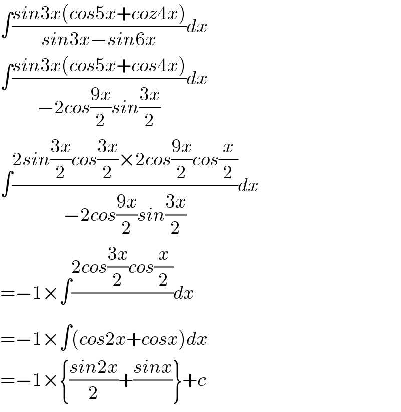 ∫((sin3x(cos5x+coz4x))/(sin3x−sin6x))dx  ∫((sin3x(cos5x+cos4x))/(−2cos((9x)/2)sin((3x)/2)))dx  ∫((2sin((3x)/2)cos((3x)/2)×2cos((9x)/2)cos(x/2))/(−2cos((9x)/2)sin((3x)/2)))dx  =−1×∫((2cos((3x)/2)cos(x/2))/)dx  =−1×∫(cos2x+cosx)dx  =−1×{((sin2x)/2)+((sinx)/)}+c  
