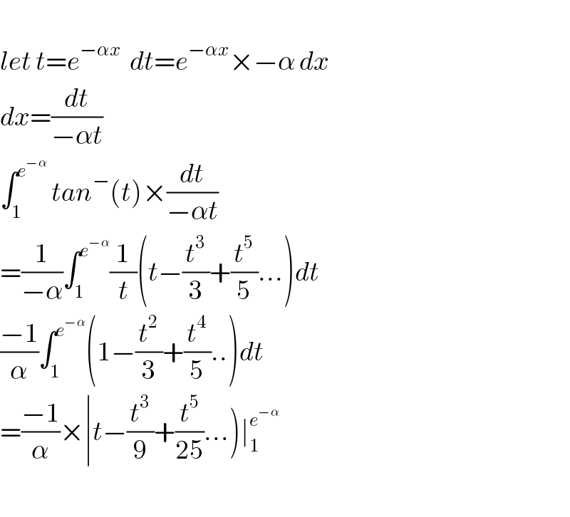   let t=e^(−αx   ) dt=e^(−αx) ×−α dx  dx=(dt/(−αt))  ∫_1 ^e^(−α)   tan^− (t)×(dt/(−αt))  =(1/(−α))∫_1 ^e^(−α)  (1/t)(t−(t^3 /3)+(t^5 /5)...)dt  ((−1)/α)∫_1 ^e^(−α)  (1−(t^2 /3)+(t^4 /5)..)dt  =((−1)/α)×∣t−(t^3 /9)+(t^5 /(25))...)∣_1 ^e^(−α)      