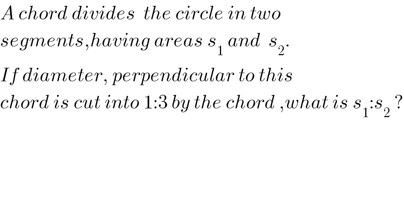 A chord divides  the circle in two  segments,having areas s_1  and  s_2 .  If diameter, perpendicular to this  chord is cut into 1:3 by the chord ,what is s_1 :s_2  ?    