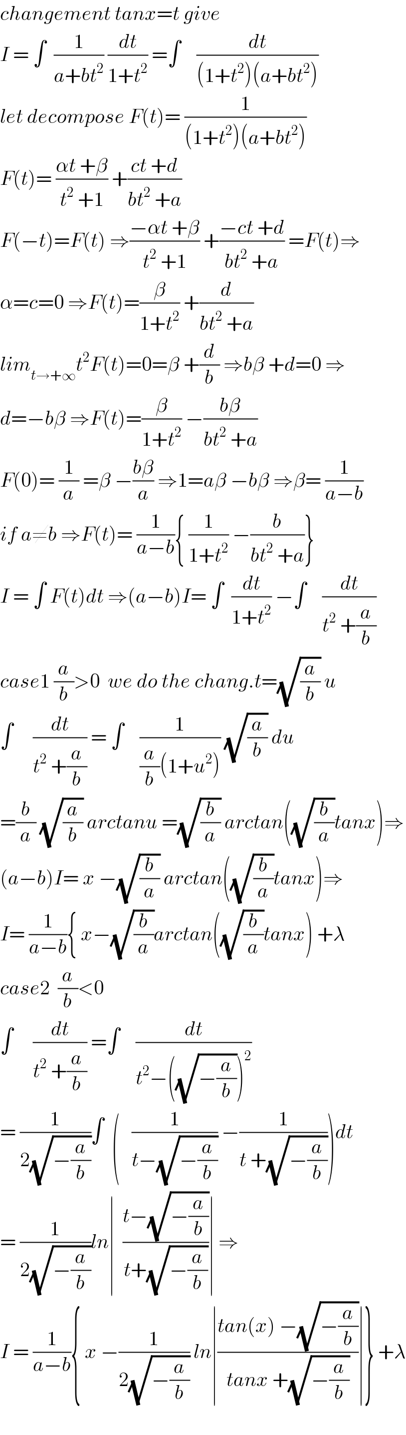 changement tanx=t give  I = ∫  (1/(a+bt^2 )) (dt/(1+t^2 )) =∫    (dt/((1+t^2 )(a+bt^2 )))  let decompose F(t)= (1/((1+t^2 )(a+bt^2 )))  F(t)= ((αt +β)/(t^2  +1)) +((ct +d)/(bt^2  +a))  F(−t)=F(t) ⇒((−αt +β)/(t^2  +1)) +((−ct +d)/(bt^2  +a)) =F(t)⇒  α=c=0 ⇒F(t)=(β/(1+t^2 )) +(d/(bt^2  +a))  lim_(t→+∞) t^2 F(t)=0=β +(d/b) ⇒bβ +d=0 ⇒  d=−bβ ⇒F(t)=(β/(1+t^2 )) −((bβ)/(bt^2  +a))  F(0)= (1/a) =β −((bβ)/a) ⇒1=aβ −bβ ⇒β= (1/(a−b))  if a≠b ⇒F(t)= (1/(a−b)){ (1/(1+t^2 )) −(b/(bt^2  +a))}  I = ∫ F(t)dt ⇒(a−b)I= ∫  (dt/(1+t^2 )) −∫    (dt/(t^2  +(a/b)))  case1 (a/b)>0  we do the chang.t=(√(a/b)) u  ∫     (dt/(t^2  +(a/b))) = ∫    (1/((a/b)(1+u^2 ))) (√(a/b)) du  =(b/a) (√(a/b)) arctanu =(√(b/a)) arctan((√(b/a))tanx)⇒  (a−b)I= x −(√(b/a)) arctan((√(b/a))tanx)⇒  I= (1/(a−b)){ x−(√(b/a))arctan((√(b/a))tanx) +λ  case2  (a/b)<0     ∫     (dt/(t^2  +(a/b))) =∫    (dt/(t^2 −((√(−(a/b))))^2 ))  = (1/(2(√(−(a/b)))))∫  (   (1/(t−(√(−(a/b))))) −(1/(t +(√(−(a/b))))))dt  = (1/(2(√(−(a/b)))))ln∣  ((t−(√(−(a/b))))/(t+(√(−(a/b)))))∣ ⇒  I = (1/(a−b)){ x −(1/(2(√(−(a/b))))) ln∣((tan(x) −(√(−(a/b))))/(tanx +(√(−(a/b)))))∣} +λ    