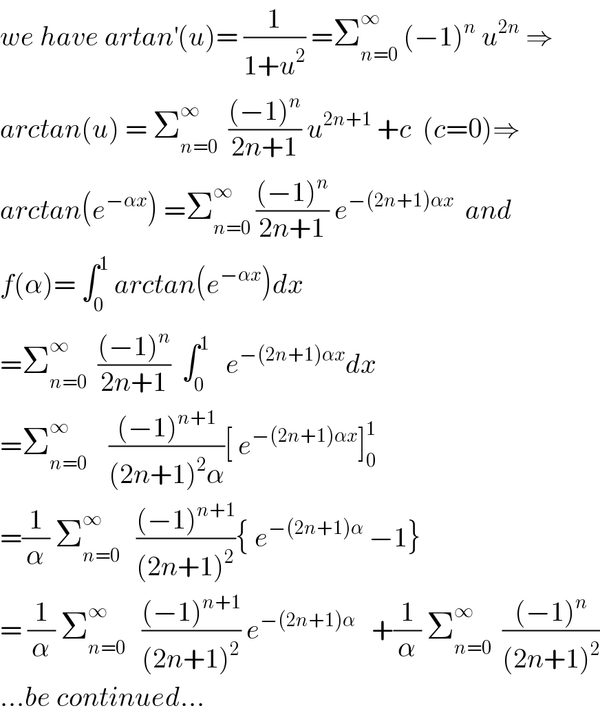 we have artan^′ (u)= (1/(1+u^2 )) =Σ_(n=0) ^∞  (−1)^n  u^(2n)  ⇒  arctan(u) = Σ_(n=0) ^∞   (((−1)^n )/(2n+1)) u^(2n+1)  +c  (c=0)⇒  arctan(e^(−αx) ) =Σ_(n=0) ^∞  (((−1)^n )/(2n+1)) e^(−(2n+1)αx)   and  f(α)= ∫_0 ^1  arctan(e^(−αx) )dx  =Σ_(n=0) ^∞   (((−1)^n )/(2n+1))  ∫_0 ^1    e^(−(2n+1)αx) dx  =Σ_(n=0) ^∞     (((−1)^(n+1) )/((2n+1)^2 α))[ e^(−(2n+1)αx) ]_0 ^1   =(1/α) Σ_(n=0) ^∞    (((−1)^(n+1) )/((2n+1)^2 )){ e^(−(2n+1)α)  −1}  = (1/α) Σ_(n=0) ^∞    (((−1)^(n+1) )/((2n+1)^2 )) e^(−(2n+1)α)    +(1/α) Σ_(n=0) ^∞   (((−1)^n )/((2n+1)^2 ))  ...be continued...  